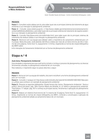 Responsabilidade Social
                                                                              Desaﬁo de Aprendizagem
e Meio Ambiente

                                                  Autor: Ronaldo Tavares de Araújo - Centro Universitário Anhanguera - Leme




   PASSOS
   Passo 1 - Consultem www.sabesp.com.br, para saber quais são os principais sistemas de tratamento de água
   existentes e sua interação no planejamento ambiental.
   Passo 2 - Consulte www.cetesb.sp.gov.br, e http://www.cidades.gov.br/secretariasnacionais/saneamento-
   ambiental/biblioteca/biblioteca, para saber quais são os principais sistemas de tratamento de esgotos existen-
   tes e sua interação no planejamento ambiental.
   Passo 3 - Consulte http://www.estre.com.br/br/index.html, para saber quais são os principais sistemas de
   tratamento de resíduos sólidos e sua interação no planejamento ambiental.
   Passo 4 - Reúna-se com sua equipe para debater sobre a importância do saneamento ambiental para um
   município. Nesta discussão, vocês deverão identiﬁcar e relatar por meio de um texto (mínimo de três e máxi-
   mo de cinco páginas, fonte Arial 12, espaçamento 1,5 linhas, respeitando as normas de citação bibliográﬁca
   da ABNT) sobre:
   • As interações do Saneamento Ambiental com as formas de planejamento ambiental.



   Etapa n.o 4
   Aula-tema: Planejamento Ambiental
   Essa atividade é importante para que você tenha contato e conheça o processo de planejamento e as diversas
   ferramentas utilizadas no planejamento ambiental de um município.
   Para realizá-la, é importante seguir os passos descritos a seguir.


   PASSOS
   Passo 1 - Reúna-se com sua equipe de trabalho, discutam e escolham uma forma de planejamento ambiental
   para um município.
   Passo 2 - Consulte e navegue em http://www.scielo.br/scielo.php?pid=S0102-8392001000100015&script=
   sci_arttext, para conhecer um exemplo de planejamento ambiental.
   Passo 3 - Pesquise as seguintes bibliograﬁas: Rozely Ferreira dos Santos. Planejamento Ambiental - Teoria e
   prática. Oﬁcina de textos. pág. 184 e Josimar Ribeiro de Almeida, et. al. Política e planejamento ambiental.
   Thex Editora. 3.ª edição. pág. 457 e conheça as principais teorias, ferramentas e aplicações do planejamento
   ambiental.
   Passo 4 - Elabore um relatório ﬁnal (mínimo de 7 e máximo de 10 páginas, fonte Arial 12, espaçamento 1,5
   linhas, respeitando as normas de citação bibliográﬁca da ABNT), contendo a conceituação e aplicação do
   planejamento ambiental voltado ao saneamento básico de um município.




                                                                                                                   245
 