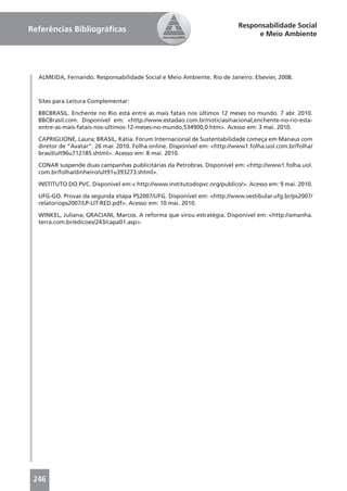 Responsabilidade Social
Referências Bibliográﬁcas
                                                                               e Meio Ambiente




  ALMEIDA, Fernando. Responsabilidade Social e Meio Ambiente. Rio de Janeiro: Elsevier, 2008.



  Sites para Leitura Complementar:

  BBCBRASIL. Enchente no Rio está entre as mais fatais nos últimos 12 meses no mundo. 7 abr. 2010.
  BBCBrasil.com. Disponível em: <http://www.estadao.com.br/noticias/nacional,enchente-no-rio-esta-
  entre-as-mais-fatais-nos-ultimos-12-meses-no-mundo,534900,0.htm>. Acesso em: 3 mai. 2010.

  CAPRIGLIONE, Laura; BRASIL, Kátia. Fórum Internacional de Sustentabilidade começa em Manaus com
  diretor de “Avatar”. 26 mar. 2010. Folha online. Disponível em: <http://www1.folha.uol.com.br/folha/
  brasil/ult96u712185.shtml>. Acesso em: 8 mai. 2010.

  CONAR suspende duas campanhas publicitárias da Petrobras. Disponível em: <http://www1.folha.uol.
  com.br/folha/dinheiro/ult91u393273.shtml>.

  INSTITUTO DO PVC. Disponível em:< http://www.institutodopvc.org/publico/>. Acesso em: 9 mai. 2010.

  UFG-GO. Provas da segunda etapa PS2007/UFG. Disponível em: <http://www.vestibular.ufg.br/ps2007/
  relatoriops2007/LP-LIT-RED.pdf>. Acesso em: 10 mai. 2010.

  WINKEL, Juliana; GRACIANI, Marcos. A reforma que virou estratégia. Disponível em: <http://amanha.
  terra.com.br/edicoes/243/capa01.asp>.




 246
 