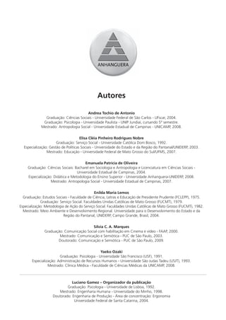 Autores

                                        Andrea Tochio de Antonio
               Graduação: Ciências Sociais - Universidade Federal de São Carlos - UFscar, 2004.
              Graduação: Psicologia - Universidade Paulista - UNIP Jundiaí, cursando 5º semestre.
             Mestrado: Antropologia Social - Universidade Estadual de Campinas - UNICAMP, 2008.

                                     Elisa Cléia Pinheiro Rodrigues Nobre
                      Graduação: Serviço Social - Universidade Católica Dom Bosco, 1992.
  Especialização: Gestão de Políticas Sociais - Universidade do Estado e da Região do Pantanal/UNIDERP, 2003.
                Mestrado: Educação - Universidade Federal de Mato Grosso do Sul/UFMS, 2007.

                                        Emanuela Patrícia de Oliveira
     Graduação: Ciências Sociais: Bacharel em Sociologia e Antropologia e Licenciatura em Ciências Sociais -
                                   Universidade Estadual de Campinas, 2004.
     Especialização: Didática e Metodologia do Ensino Superior - Universidade Anhanguera-UNIDERP, 2008.
                   Mestrado: Antropologia Social - Universidade Estadual de Campinas, 2007.

                                              Enilda Maria Lemos
  Graduação: Estudos Sociais - Faculdade de Ciência, Letras e Educação de Presidente Prudente (FCLEPP), 1975.
             Graduação: Serviço Social. Faculdades Unidas Católicas de Mato Grosso (FUCMT), 1979.
Especialização: Metodologia de Ação do Serviço Social. Faculdades Unidas Católicas de Mato Grosso (FUCMT), 1982.
  Mestrado: Meio Ambiente e Desenvolvimento Regional. Universidade para o Desenvolvimento do Estado e da
                           Região do Pantanal, UNIDERP, Campo Grande, Brasil, 2004.

                                          Sílvia C. A. Marques
               Graduação: Comunicação Social com habilitação em Cinema e vídeo - FAAP, 2000.
                       Mestrado: Comunicação e Semiótica - PUC de São Paulo, 2003.
                      Doutorado: Comunicação e Semiótica - PUC de São Paulo, 2009.

                                                 Yaeko Ozaki
                        Graduação: Psicologia - Universidade São Francisco (USF), 1991.
       Especialização: Administração de Recursos Humanos - Universidade São Judas Tadeu (USJT), 1993.
                 Mestrado: Clínica Médica - Faculdade de Ciências Médicas da UNICAMP, 2008.



                               Luciano Gamez – Organizador da publicação
                            Graduação: Psicologia - Universidade de Lisboa, 1992.
                       Mestrado: Engenharia Humana - Universidade do Minho, 1998.
                    Doutorado: Engenharia de Produção - Área de concentração: Ergonomia
                                Universidade Federal de Santa Catarina, 2004.
 