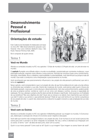 Desenvolvimento
 Pessoal e
 Proﬁssional

 Orientações de estudo
 Este Caderno de Atividades foi elaborado com base
 no livro (PLT 188) Desenvolvimento pessoal e pro-
 ﬁssional. Ana Lúcia Jankovic Barduchi (org.). São
 Paulo: Pearson Prentice Hall, 2009.
 Ele é composto de quatro temas:


 Tema 1
 Você no Mundo
 Aborda os conteúdos situados no PLT, nos capítulos 1 (Visão de mundo) e 2 (Projeto de vida: um jeito de estar no
 mundo).
 O capítulo 1 propõe uma reﬂexão sobre o mundo na atualidade, caracterizado por constantes mudanças, o que
 pressupõe evolução, exigindo novos olhares e novas posturas. Partindo de conceitos-chave como conhecimento,
 educação, diversidade, ética e cidadania, espiritualidade e sustentabilidade, você identiﬁcará sua própria visão de
 mundo. Essa visão o conduzirá a uma interpretação e posicionamento no mundo.
 Você reconhecerá que esse posicionamento inﬂuenciará o seu projeto de vida pessoal e proﬁssional, que será o
 tema do capítulo 2.
 Nesse capítulo, você compreenderá o que é um projeto de vida, de que forma elaborá-lo em cada uma das esferas
 ou dimensões que compõem a sua vida. Diante das mudanças do mundo, você precisa saber quem é (busca da
 identidade pessoal), o que quer e como alcançar o desenvolvimento. Sem esse autoconhecimento, poderá perder
 de vista os próprios sonhos. Lembre-se: você é um ser único com desejos e sonhos, recursos e capacidade de
 realização. Por isso, planejar a própria vida lhe dará sentido de direção e signiﬁcado. Você já pensou na ﬁnalidade
 da sua existência? Nos seus objetivos de vida? Quais são as crenças e os valores mais importantes que orientam
 sua vida? E sobre a sua carreira: o que pretende alcançar? Pode ser que você tenha em sua mente a arquitetura
 do seu projeto de vida. E, a partir daí, estará pronto a colocá-lo no papel e revisá-lo a cada ampliação da sua visão
 de mundo.


 Tema 2
 Você com os Outros
 Aborda os conteúdos situados no PLT, nos capítulos 4 (Marketing pessoal: sua imagem no mundo), 5 (Comunica-
 ção, elaboração e aceitação de críticas) e 6 (Convívio social: respeito e educação).
 Você sabe que sozinho não conseguirá realizar o seu projeto de vida. O ser humano é um ser social e precisa dos
 outros para viver e conviver e se sentir integrado na sociedade. Por isso, o tema 2 abordará sua integração com
 os outros. O termo “com” dá ideia de estar junto, estar com os outros.
 Qual é a sua marca pessoal? Como você se vê? Qual é a sua imagem? Que imagem os outros fazem de você?




250
 