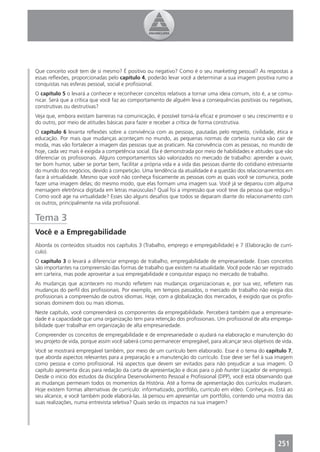 Que conceito você tem de si mesmo? É positivo ou negativo? Como é o seu marketing pessoal? As respostas a
essas reﬂexões, proporcionadas pelo capítulo 4, poderão levar você a determinar a sua imagem positiva rumo a
conquistas nas esferas pessoal, social e proﬁssional.
O capítulo 5 o levará a conhecer e reconhecer conceitos relativos a tornar uma ideia comum, isto é, a se comu-
nicar. Será que a crítica que você faz ao comportamento de alguém leva a consequências positivas ou negativas,
construtivas ou destrutivas?
Veja que, embora existam barreiras na comunicação, é possível torná-la eﬁcaz e promover o seu crescimento e o
do outro, por meio de atitudes básicas para fazer e receber a crítica de forma construtiva.
O capítulo 6 levanta reﬂexões sobre a convivência com as pessoas, pautadas pelo respeito, civilidade, ética e
educação. Por mais que mudanças aconteçam no mundo, as pequenas normas de cortesia nunca vão cair de
moda, mas vão fortalecer a imagem das pessoas que as praticam. Na convivência com as pessoas, no mundo de
hoje, cada vez mais é exigida a competência social. Ela é demonstrada por meio de habilidades e atitudes que vão
diferenciar os proﬁssionais. Alguns comportamentos são valorizados no mercado de trabalho: aprender a ouvir,
ter bom humor, saber se portar bem, facilitar a própria vida e a vida das pessoas diante do cotidiano estressante
do mundo dos negócios, devido à competição. Uma tendência da atualidade é a questão dos relacionamentos em
face à virtualidade. Mesmo que você não conheça ﬁsicamente as pessoas com as quais você se comunica, pode
fazer uma imagem delas; do mesmo modo, que elas formam uma imagem sua. Você já se deparou com alguma
mensagem eletrônica digitada em letras maiúsculas? Qual foi a impressão que você teve da pessoa que redigiu?
Como você age na virtualidade? Esses são alguns desaﬁos que todos se deparam diante do relacionamento com
os outros, principalmente na vida proﬁssional.


Tema 3
Você e a Empregabilidade
Aborda os conteúdos situados nos capítulos 3 (Trabalho, emprego e empregabilidade) e 7 (Elaboração de currí-
culo).
O capítulo 3 o levará a diferenciar emprego de trabalho, empregabilidade de empresariedade. Esses conceitos
são importantes na compreensão das formas de trabalho que existem na atualidade. Você pode não ser registrado
em carteira, mas pode aproveitar a sua empregabilidade e conquistar espaço no mercado de trabalho.
As mudanças que acontecem no mundo reﬂetem nas mudanças organizacionais e, por sua vez, reﬂetem nas
mudanças do perﬁl dos proﬁssionais. Por exemplo, em tempos passados, o mercado de trabalho não exigia dos
proﬁssionais a compreensão de outros idiomas. Hoje, com a globalização dos mercados, é exigido que os proﬁs-
sionais dominem dois ou mais idiomas.
Neste capítulo, você compreenderá os componentes da empregabilidade. Perceberá também que a empresarie-
dade é a capacidade que uma organização tem para retenção dos proﬁssionais. Um proﬁssional de alta emprega-
bilidade quer trabalhar em organização de alta empresariedade.
Compreender os conceitos de empregabilidade e de empresariedade o ajudará na elaboração e manutenção do
seu projeto de vida, porque assim você saberá como permanecer empregável, para alcançar seus objetivos de vida.
Você se mostrará empregável também, por meio de um currículo bem elaborado. Esse é o tema do capítulo 7,
que aborda aspectos relevantes para a preparação e a manutenção do currículo. Esse deve ser ﬁel à sua imagem
como pessoa e como proﬁssional. Há aspectos que devem ser evitados para não prejudicar a sua imagem. O
capítulo apresenta dicas para redação da carta de apresentação e dicas para o job hunter (caçador de emprego).
Desde o início dos estudos da disciplina Desenvolvimento Pessoal e Proﬁssional (DPP), você está observando que
as mudanças permeiam todos os momentos da História. Até a forma de apresentação dos currículos mudaram.
Hoje existem formas alternativas de currículo: informatizado, portfólio, currículo em vídeo. Conheça-as. Está ao
seu alcance, e você também pode elaborá-las. Já pensou em apresentar um portfólio, contendo uma mostra das
suas realizações, numa entrevista seletiva? Quais serão os impactos na sua imagem?




                                                                                                          251
 