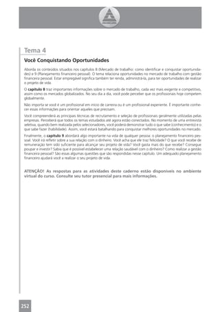 Tema 4
 Você Conquistando Oportunidades
 Aborda os conteúdos situados nos capítulos 8 (Mercado de trabalho: como identiﬁcar e conquistar oportunida-
 des) e 9 (Planejamento ﬁnanceiro pessoal). O tema relaciona oportunidades no mercado de trabalho com gestão
 ﬁnanceira pessoal. Estar empregável signiﬁca também ter renda, administrá-la, para ter oportunidades de realizar
 o projeto de vida.
 O capítulo 8 traz importantes informações sobre o mercado de trabalho, cada vez mais exigente e competitivo,
 assim como os mercados globalizados. No seu dia a dia, você pode perceber que os proﬁssionais hoje competem
 globalmente.
 Não importa se você é um proﬁssional em início de carreira ou é um proﬁssional experiente. É importante conhe-
 cer essas informações para orientar aqueles que precisam.
 Você compreenderá as principais técnicas de recrutamento e seleção de proﬁssionais geralmente utilizadas pelas
 empresas. Perceberá que todos os temas estudados até agora estão conectados. No momento de uma entrevista
 seletiva, quando bem realizada pelos selecionadores, você poderá demonstrar tudo o que sabe (conhecimento) e o
 que sabe fazer (habilidade). Assim, você estará batalhando para conquistar melhores oportunidades no mercado.
 Finalmente, o capítulo 9 abordará algo importante na vida de qualquer pessoa: o planejamento ﬁnanceiro pes-
 soal. Você irá reﬂetir sobre a sua relação com o dinheiro. Você acha que ele traz felicidade? O que você recebe de
 remuneração tem sido suﬁciente para alcançar seu projeto de vida? Você gasta mais do que recebe? Consegue
 poupar e investir? Sabia que é possível estabelecer uma relação saudável com o dinheiro? Como realizar a gestão
 ﬁnanceira pessoal? São essas algumas questões que são respondidas nesse capítulo. Um adequado planejamento
 ﬁnanceiro ajudará você a realizar o seu projeto de vida.


 ATENÇÃO! As respostas para as atividades deste caderno estão disponíveis no ambiente
 virtual do curso. Consulte seu tutor presencial para mais informações.




252
 