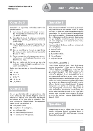 Desenvolvimento Pessoal e
Proﬁssional                                                        Tema 1 - Atividades




  Questão 3                                            Questão 5
  Considere as seguintes aﬁrmações sobre um            Apesar das diﬁculdades ﬁnanceiras que encon-
  projeto de vida.                                     tra para continuar estudando, Joana se empe-
  I. É um modo de pensar, sentir e agir no mun-        nha para alcançar seu objetivo de se tornar uma
       do, integrando as diferentes áreas de atua-     engenheira. Ela acredita na própria capacidade
       ção do ser humano.                              de organizar sua vida e de superar as adversida-
                                                       des e não desanima. Embora goste da empresa
  II. É a visão antecipada da vida que uma pessoa
                                                       em que trabalha atualmente, está procurando
       deseja para si mesma, em termos pessoais e
                                                       um novo emprego, onde possa ter uma remu-
       proﬁssionais.
                                                       neração melhor.
  III. Sua ﬁnalidade é o autoconhecimento, no
                                                       Essa capacidade de Joana pode ser considerada
       sentido de transformar os sonhos em reali-
                                                       um exemplo de:
       dade.
                                                       a) Autoeﬁcácia.
  IV. Deve-se considerar a vivência e experiência
       dos pais, pois cabe a eles elaborar o projeto   b) Consciência.
       de vida do ﬁlho.                                c) Sustentabilidade.
  V. É uma energia que orienta os comportamen-         d) Versatilidade.
       tos humanos em direção ao alcance de uma        e) Autoeﬁciência.
       determinada meta.
  VI. Deve ser elaborado de forma que permita
                                                       TEXTO PARA A QUESTÃO 6
       conhecer nossas limitações para transformá-
       las em pontos fortes.                           César Souza, autor do livro “Você é do tama-
                                                       nho de seus sonhos”, relata que, na década de
  Estão corretas, apenas, as aﬁrmações expressas
                                                       1980, trabalhava no Odebrecht e sonhou “fa-
  em:
                                                       zer a América”. Em 1990, abriu escritório em
  a) I, III e V.                                       Washington (EUA) e, dez anos depois, ao se
  b) II, IV e VI.                                      afastar da Empresa, havia movimentado mais
  c) II, III e VI.                                     de US$2 bilhões na terra do Tio Sam e coorde-
                                                       nado a ampliação do aeroporto de Miami. Mais
  d) I, II, III e VI.
                                                       tarde, sonhou construir um hotel em Búzios em
  e) I, III, IV e V.                                   um terreno sem água potável, luz elétrica e te-
                                                       lefone. Comprou um dessalinizador de água,
                                                       transportou os postes de energia elétrica e,
                                                       hoje, emprega 40 funcionários. “Do ponto de
  Questão 4                                            vista empresarial, diriam que fui um louco. Era
                                                       muito mais coerente escolher outro lugar para
  Ao ser questionado sobre seu projeto de vida         o hotel. Mas ninguém tem o direito de julgar
  numa entrevista de seleção, Rogério assim se         o sonho dos outros”, resume. (VANNUCCHI e
  expressou: “Quero viver pautando-me sempre           GULLO, 2003)
  em valores éticos, buscando a excelência pes-
  soal, proﬁssional e da sociedade.” Ao responder
  dessa forma, ele se referiu a:
  a) Seus pontos fortes.
                                                       Questão 6
  b) Seus planos de curto prazo.
  c) Seu estilo de vida.                               Baseando-se no texto sobre César Souza, res-
                                                       ponda: você pode deduzir que César Souza ti-
  d) Sua identidade proﬁssional.                       nha um projeto de vida? Justiﬁque sua resposta.
  e) Seu objetivo de vida pessoal.                     (Resposta individual)
                                                       ____________________________________________
                                                       ____________________________________________
                                                       ____________________________________________



                                                                                                   255
 