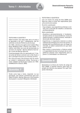 Desenvolvimento Pessoal e
Tema 1 - Atividades                                                               Proﬁssional




 ____________________________________________       TEXTO PARA A QUESTÃO 8
 ____________________________________________       Leia um trecho do artigo de Dias (2009) para
 ____________________________________________       Veja.com sobre as dicas dos especialistas para
                                                    uma carreira de sucesso.
 ____________________________________________
                                                    Durante a graduação:
 ____________________________________________
                                                    - Faça estágios: essa experiência antecipa o con-
 ____________________________________________
                                                      tato com o mercado de trabalho e amadurece
 ____________________________________________         proﬁssionalmente.
 ____________________________________________       Após a graduação:
 ____________________________________________       - Atualize-se permanentemente: é fundamen-
                                                      tal estar atento às novas tendências. Cursos de
 TEXTO PARA A QUESTÃO 7                               rápida duração e, posteriormente, mestrado e
                                                      doutorado são boas opções.
 Albert Einstein não sabia falar até os 4 anos e
 só aprendeu a ler aos 7. Adolescente, não foi      - Experiências: é importante vivenciar as várias
 admitido na Escola Politécnica de Zurique.           subáreas da proﬁssão já no início da carreira. A
                                                      exceção são os proﬁssionais que, ao chegar ao
 Em 1944, a diretora da agência de modelos Blue
                                                      mercado, já sabem exatamente em que setor
 Book Modeling disse a Norma Jean Baker: “É
                                                      querem atuar.
 melhor você fazer um curso de secretariado ou
 arrumar um marido”. Norma adotaria mais tar-       - Seja criativo e comunicativo: a ﬂuência verbal
 de o nome de Marilyn Monroe.                         e a capacidade de atuar em grupo são as com-
                                                      petências pessoais mais importantes para os
 O pentacampeão Cafu foi reprovado em 11 tes-
                                                      jovens. A criatividade é um diferencial.
 tes antes de fechar contrato com o São Paulo e
 dar o pontapé inicial em sua vitoriosa carreira.
 Por causa da asma, Che Guevara não foi aceito
 ao cumprir o alistamento militar. Tornou-se o
 maior soldado da Revolução Cubana em 1959.
                                                    Questão 8
 (VANNUCCHI e GULLO, 2003)
                                                    Baseando-se na leitura do trecho do artigo de
                                                    Dias (2009), é possível associar essas dicas ao
                                                    projeto de vida de uma pessoa? Por quê? (res-
 Questão 7                                          posta individual)
                                                    ____________________________________________
 Tendo como base o texto, responda: na sua          ____________________________________________
 percepção, que fatores contribuíram para que       ____________________________________________
 Albert Einstein, Marilyn Monroe e Che Guevara      ____________________________________________
 alcançassem o sucesso? (Resposta individual)
                                                    ____________________________________________
 ____________________________________________
                                                    ____________________________________________
 ____________________________________________
                                                    ____________________________________________
 ____________________________________________
                                                    ____________________________________________
 ____________________________________________
                                                    ____________________________________________
 ____________________________________________
                                                    ____________________________________________
 ____________________________________________
                                                    ____________________________________________
 ____________________________________________
                                                    ____________________________________________
 ____________________________________________
                                                    ____________________________________________
 ____________________________________________
                                                    ____________________________________________
 ____________________________________________
                                                    ____________________________________________
 ____________________________________________
                                                    ____________________________________________
 ____________________________________________
                                                    ____________________________________________
 ____________________________________________
                                                    ____________________________________________



256
 