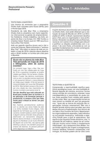Desenvolvimento Pessoal e
Proﬁssional                                                     Tema 1 - Atividades



  TEXTO PARA A QUESTÃO 9
  Leia trechos da entrevista que a empresária        Questão 9
  Chieko Aoki concedeu para Sousa (2010), para
  o Portal Copa 2014.
                                                     A partir da leitura da entrevista com a empresá-
  Presidente da rede Blue Tree, a empresária         ria Chieko Aoki, você pode observar que a rea-
  Chieko Aoki é a brasileira com maior experiên-
                                                     lização da Copa do Mundo em 2014 e as Olim-
  cia internacional na gestão de empreendimen-
                                                     píadas em 2016, no Brasil, representam desaﬁos
  tos hoteleiros. Chieko trabalhou nos EUA, em
                                                     para o País, para as organizações e seus proﬁs-
  países da Ásia e na Europa. Em 1992 fundou a
                                                     sionais. Pensando nos desaﬁos dos proﬁssionais,
  empresa Caesar Towers, que em 1997 assumiu a
                                                     reúna-se com outros cinco colegas para discutir
  marca Blue Tree Hotels.
                                                     e justiﬁcar as relações estabelecidas com o ca-
  Aoki em japonês signiﬁca árvore azul e daí o       pítulo 1 do Livro-Texto, articulando-as com as
  nome da Empresa. Nesta entrevista a “senhora       questões fundamentais do mundo contemporâ-
  Blue Tree” fala sobre os planos da rede em re-     neo. (Resposta colaborativa)
  lação à Copa de 2014 e aponta alguns desaﬁos
  para o Brasil receber os turistas que virão para    ____________________________________________
  o Mundial.                                          ____________________________________________
                                                      ____________________________________________
    Quais são os planos da rede Blue                  ____________________________________________
    Tree pensando em Copa de 2014                     ____________________________________________
    e Olimpíadas, além de outros                      ____________________________________________
    eventos?
                                                      ____________________________________________
    Em primeiro lugar, hoje a Blue Tree tem
    hotéis em oito das cidades-sede da Copa           ____________________________________________
    de 2014 e queremos completar as quatro            ____________________________________________
    cidades que faltam: Rio de Janeiro, Brasília,     ____________________________________________
    Natal e Cuiabá. São destinos importantes,
                                                      ____________________________________________
    com ou sem os grandes eventos esportivos
    e nós queremos reforçar a nossa presença          ____________________________________________
    em todas essas cidades. O Rio de Janeiro é
    nossa prioridade, por causa das Olimpíadas       TEXTO PARA A QUESTÃO 10
    de 2016. Mas também porque o Rio é sem-
                                                     Compreender a espiritualidade signiﬁca ques-
    pre uma cidade das mais importantes no
                                                     tionar paradigmas usuais, ver uma realidade di-
    turismo mundial e precisamos estar lá.
                                                     ferente daquela de costume, encontrar formas
    Um dos desaﬁos que está colocado ao              menos sofridas de convivência, entender nossa
    Brasil para receber bem os turistas é o          interdependência e necessidade de ajuda mú-
    da educação e da formação pessoal e              tua. Essas questões ﬁcam veladas pela aparên-
    proﬁssional. A senhora acha que falta            cia das coisas. Mas, nas organizações tornam-se
    muito para o Brasil se tornar um país
                                                     mais visíveis na medida em que nos pergunta-
    receptivo?
                                                     mos: “quais são as marcas da evolução das or-
    Nós fazemos periodicamente auditorias            ganizações inclusive empresariais? Não nos é
    com os clientes nos vários hotéis da rede        exigido grande esforço para perceber que uma
    e eu tenho recebido muitos elogios. Tudo         dessas marcas é a fragmentação: foco técnico de
    depende da formação que se dá aos fun-           um lado e foco humano do outro, departamen-
    cionários. Existem pedras a serem lapidadas      tos organizadamente separados, cada indivíduo
    e alguém precisa entender essas pessoas e        na sua posição hierárquica, realizando a espe-
    desenvolver um treinamento adequado.             cíﬁca função para a qual se especializou. Isso
    Mesmo dentro do Brasil, o treinamento de         signiﬁca que traçamos limites divisórios, mas “o
    alguém no Nordeste vai ser muito diferente       resultado de tal violência, apesar de ser conhe-
    de alguém do sul do País, não apenas pela        cido por muitos outros nomes, é simplesmente
    diferença cultural, mas também porque os         infelicidade”, diz o bioquímico Ken Wilber. Tra-
    anseios são distintos. As pessoas precisam       çar limites signiﬁca dar origem a antagonismos,
    sentir segurança no trabalho.
                                                     inventar batalhas, fomentar competições, criar
                                                     inimigos. As divisões podem até ser úteis como



                                                                                                 257
 