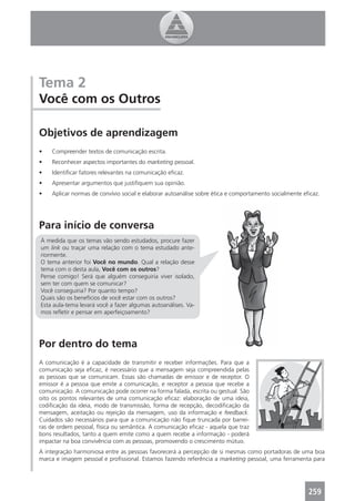 Tema 2
Você com os Outros

Objetivos de aprendizagem
•   Compreender textos de comunicação escrita.
•   Reconhecer aspectos importantes do marketing pessoal.
•   Identiﬁcar fatores relevantes na comunicação eﬁcaz.
•   Apresentar argumentos que justiﬁquem sua opinião.
•   Aplicar normas de convívio social e elaborar autoanálise sobre ética e comportamento socialmente eﬁcaz.




Para início de conversa
À medida que os temas vão sendo estudados, procure fazer
um link ou traçar uma relação com o tema estudado ante-
riormente.
O tema anterior foi Você no mundo. Qual a relação desse
tema com o desta aula, Você com os outros?
Pense comigo! Será que alguém conseguiria viver isolado,
sem ter com quem se comunicar?
Você conseguiria? Por quanto tempo?
Quais são os benefícios de você estar com os outros?
Esta aula-tema levará você a fazer algumas autoanálises. Va-
mos reﬂetir e pensar em aperfeiçoamento?




Por dentro do tema
A comunicação é a capacidade de transmitir e receber informações. Para que a
comunicação seja eﬁcaz, é necessário que a mensagem seja compreendida pelas
as pessoas que se comunicam. Essas são chamadas de emissor e de receptor. O
emissor é a pessoa que emite a comunicação, e receptor a pessoa que recebe a
comunicação. A comunicação pode ocorrer na forma falada, escrita ou gestual. São
oito os pontos relevantes de uma comunicação eﬁcaz: elaboração de uma ideia,
codiﬁcação da ideia, modo de transmissão, forma de recepção, decodiﬁcação da
mensagem, aceitação ou rejeição da mensagem, uso da informação e feedback.
Cuidados são necessários para que a comunicação não ﬁque truncada por barrei-
ras de ordem pessoal, física ou semântica. A comunicação eﬁcaz - aquela que traz
bons resultados, tanto a quem emite como a quem recebe a informação - poderá
impactar na boa convivência com as pessoas, promovendo o crescimento mútuo.
A integração harmoniosa entre as pessoas favorecerá a percepção de si mesmas como portadoras de uma boa
marca e imagem pessoal e proﬁssional. Estamos fazendo referência a marketing pessoal, uma ferramenta para




                                                                                                      259
 