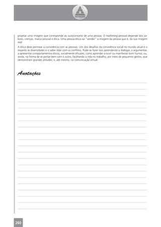 projetar uma imagem que corresponde ao autoconceito de uma pessoa. O marketing pessoal depende dos va-
 lores, crenças, marca pessoal e ética. Uma pessoa ética vai “vender” a imagem da pessoa que é, da sua imagem
 real.
 A ética deve permear a convivência com as pessoas. Um dos desaﬁos da convivência social no mundo atual é o
 respeito às diversidades e o saber lidar com os conﬂitos. Pode-se fazer isso aprendendo a dialogar, a argumentar,
 a apresentar comportamentos éticos, socialmente eﬁcazes, como aprender a ouvir ou manifestar bom humor, ou,
 ainda, na forma de se portar bem com o outro, facilitando a vida no trabalho, por meio de pequenos gestos, que
 demonstram grandes atitudes; e, até mesmo, na comunicação virtual.




 Anotações
 _______________________________________________________________________________________________

 _______________________________________________________________________________________________

 _______________________________________________________________________________________________

 _______________________________________________________________________________________________

 _______________________________________________________________________________________________

 _______________________________________________________________________________________________

 _______________________________________________________________________________________________

 _______________________________________________________________________________________________

 _______________________________________________________________________________________________

 _______________________________________________________________________________________________

 _______________________________________________________________________________________________

 _______________________________________________________________________________________________

 _______________________________________________________________________________________________

 _______________________________________________________________________________________________

 _______________________________________________________________________________________________

 _______________________________________________________________________________________________

 _______________________________________________________________________________________________

 _______________________________________________________________________________________________

 _______________________________________________________________________________________________

 _______________________________________________________________________________________________

 _______________________________________________________________________________________________




260
 