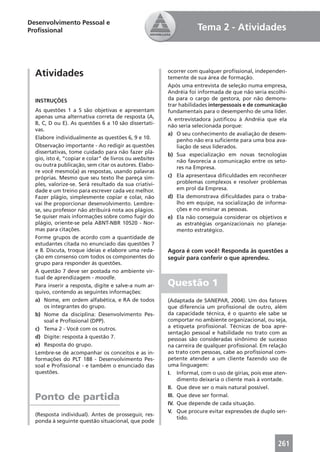 Desenvolvimento Pessoal e
Proﬁssional                                                         Tema 2 - Atividades



  Atividades                                            ocorrer com qualquer proﬁssional, independen-
                                                        temente de sua área de formação.
                                                        Após uma entrevista de seleção numa empresa,
                                                        Andréia foi informada de que não seria escolhi-
  INSTRUÇÕES                                            da para o cargo de gestora, por não demons-
                                                        trar habilidades interpessoais e de comunicação
  As questões 1 a 5 são objetivas e apresentam          fundamentais para o desempenho de uma líder.
  apenas uma alternativa correta de resposta (A,        A entrevistadora justiﬁcou à Andréia que ela
  B, C, D ou E). As questões 6 a 10 são dissertati-     não seria selecionada porque:
  vas.
                                                        a) O seu conhecimento de avaliação de desem-
  Elabore individualmente as questões 6, 9 e 10.            penho não era suﬁciente para uma boa ava-
  Observação importante - Ao redigir as questões            liação de seus liderados.
  dissertativas, tome cuidado para não fazer plá-       b) Sua especialização em novas tecnologias
  gio, isto é, “copiar e colar” de livros ou websites       não favorecia a comunicação entre os seto-
  ou outra publicação, sem citar os autores. Elabo-         res na Empresa.
  re você mesmo(a) as respostas, usando palavras
  próprias. Mesmo que seu texto lhe pareça sim-         c) Ela apresentava diﬁculdades em reconhecer
  ples, valorize-se. Será resultado da sua criativi-        problemas complexos e resolver problemas
  dade e um treino para escrever cada vez melhor.           em prol da Empresa.
  Fazer plágio, simplesmente copiar e colar, não        d) Ela demonstrava diﬁculdades para o traba-
  vai lhe proporcionar desenvolvimento. Lembre-             lho em equipe, na socialização de informa-
  se, seu professor não atribuirá nota aos plágios.         ções e no ensinar as pessoas.
  Se quiser mais informações sobre como fugir do        e) Ela não conseguia considerar os objetivos e
  plágio, oriente-se pela ABNT-NBR 10520 - Nor-             as estratégias organizacionais no planeja-
  mas para citações.                                        mento estratégico.
  Forme grupos de acordo com a quantidade de
  estudantes citada no enunciado das questões 7
  e 8. Discuta, troque ideias e elabore uma reda-       Agora é com você! Responda às questões a
  ção em consenso com todos os componentes do           seguir para conferir o que aprendeu.
  grupo para responder às questões.
  A questão 7 deve ser postada no ambiente vir-
  tual de aprendizagem - moodle.
  Para inserir a resposta, digite e salve-a num ar-     Questão 1
  quivo, contendo as seguintes informações:
  a) Nome, em ordem alfabética, e RA de todos           (Adaptada de SANEPAR, 2004). Um dos fatores
      os integrantes do grupo.                          que diferencia um proﬁssional de outro, além
  b) Nome da disciplina: Desenvolvimento Pes-           da capacidade técnica, é o quanto ele sabe se
      soal e Proﬁssional (DPP).                         comportar no ambiente organizacional, ou seja,
  c) Tema 2 - Você com os outros.                       a etiqueta proﬁssional. Técnicas de boa apre-
                                                        sentação pessoal e habilidade no trato com as
  d) Digite: resposta à questão 7.                      pessoas são consideradas sinônimo de sucesso
  e) Resposta do grupo.                                 na carreira de qualquer proﬁssional. Em relação
  Lembre-se de acompanhar os conceitos e as in-         ao trato com pessoas, cabe ao proﬁssional com-
  formações do PLT 188 - Desenvolvimento Pes-           petente atender a um cliente fazendo uso de
  soal e Proﬁssional - e também o enunciado das         uma linguagem:
  questões.                                             I. Informal, com o uso de gírias, pois esse aten-
                                                             dimento deixaria o cliente mais à vontade.
                                                        II. Que deve ser o mais natural possível.

  Ponto de partida                                      III. Que deve ser formal.
                                                        IV. Que depende de cada situação.
                                                        V. Que procure evitar expressões de duplo sen-
  (Resposta individual). Antes de prosseguir, res-
                                                             tido.
  ponda à seguinte questão situacional, que pode



                                                                                                     261
 