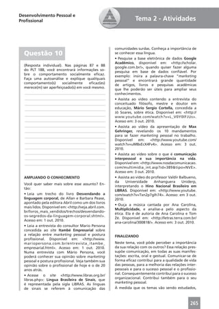 Desenvolvimento Pessoal e
Proﬁssional                                                        Tema 2 - Atividades



                                                       comunidades surdas. Conheça a importância de
  Questão 10                                           se conhecer essa língua.
                                                       • Pesquise a base eletrônica de dados Google
                                                       Acadêmico, disponível em: <http://scholar.
  (Resposta individual). Nas páginas 87 e 88
                                                       google.com.br/>, quando quiser fazer alguma
  do PLT 188, você encontrará informações so-
                                                       pesquisa em base de dados conﬁável. Por
  bre o comportamento socialmente eﬁcaz.
                                                       exemplo: insira a palavra-chave “marketing
  Faça uma autoanálise e explique qual/quais
                                                       pessoal” e encontrará grande quantidade
  comportamento(s)      socialmente   eﬁcaz(es)
                                                       de artigos, livros e pesquisas acadêmicas
  merece(m) ser aperfeiçoado(s) em você mesmo.
                                                       que lhe poderão ser úteis para ampliar seus
  ____________________________________________         conhecimentos.
  ____________________________________________         • Assista ao vídeo contendo a entrevista do
  ____________________________________________         conceituado ﬁlósofo, mestre e doutor em
  ____________________________________________         educação, Mário Sergio Cortella, concedida a
                                                       Jô Soares, sobre ética. Disponível em: <http://
  ____________________________________________
                                                       www.youtube.com/watch?v=L_V0Y0lFJUs>.
  ____________________________________________         Acesso em: 3 out. 2010.
  ____________________________________________         • Assista ao vídeo da apresentação de Max
  ____________________________________________         Gehringer, revelando os 10 mandamentos
  ____________________________________________         para se fazer marketing pessoal no trabalho.
                                                       Disponível     em:   <http://www.youtube.com/
  ____________________________________________
                                                       watch?v=uM8xEcX4Fv4>. Acesso em: 3 out.
  ____________________________________________         2010.
  ____________________________________________         • Assista ao vídeo sobre o que é comunicação
  ____________________________________________         interpessoal e sua importância na vida.
  ____________________________________________         Disponível em: <http://www.nosdacomunicacao.
                                                       com/multimidia_int.asp?id=389&tipo=NVE>.
                                                       Acesso em: 3 out. 2010.
  AMPLIANDO O CONHECIMENTO                             • Assista ao vídeo do professor Valdir Balbueno,
                                                       da     Universidade    Anhanguera       Uniderp,
  Você quer saber mais sobre esse assunto? En-
                                                       interpretando o Hino Nacional Brasileiro em
  tão:
                                                       LIBRAS. Disponível em: <http://www.youtube.
  • Leia um trecho do livro Desvendando a              com/watch?v=Txn2p7gIh74>. Acesso: em 3 out.
  linguagem corporal, de Allan e Barbara Pease,        2010.
  apontado pela editora Abril como um dos livros
                                                       • Ouça a música cantada por Ana Carolina,
  mais lidos. Disponível em: <http://veja.abril.com.
                                                       Multiplicidade, e analise-a pelo aspecto da
  br/livros_mais_vendidos/trechos/desvendando-
                                                       ética. Ela é de autoria de Ana Carolina e Tom
  os-segredos-da-linguagem-corporal.shtml>.
                                                       Zé. Disponível em: <http://letras.terra.com.br/
  Acesso em: 1 out. 2010.
                                                       ana-carolina/300818/>. Acesso em: 3 out. 2010.
  • Leia a entrevista do consultor Mario Persona
  concedida ao site Itambé Empresarial sobre
  a relação entre marketing pessoal e postura          FINALIZANDO
  proﬁssional. Disponível em: <http://www.
  mariopersona.com.br/entrevista_itambe_               Neste tema, você pôde perceber a importância
  empresarial.html>. Acesso em: 1 out. 2010.           da sua relação com os outros? Essa relação pres-
  Numa entrevista com Mário Persona, você              supõe comunicação, em todas as suas manifes-
  poderá conhecer sua opinião sobre marketing          tações: escrita, oral e gestual. Comunicar-se de
  pessoal e postura proﬁssional. Veja também sua       forma eﬁcaz contribui para a qualidade de vida
  opinião sobre o proﬁssional de hoje e o de 20        das pessoas, para a melhoria das relações inter-
  anos atrás.                                          pessoais e para o sucesso pessoal e o proﬁssio-
  • Acesse o site <http://www.libras.org.br/           nal. Consequentemente contribui para o sucesso
  libras.php>: Língua Brasileira de Sinais, que        organizacional. Contribui também para o seu
  é representada pela sigla LIBRAS. As línguas         marketing pessoal.
  de sinais se referem à comunicação das               À medida que os temas vão sendo estudados,



                                                                                                   265
 