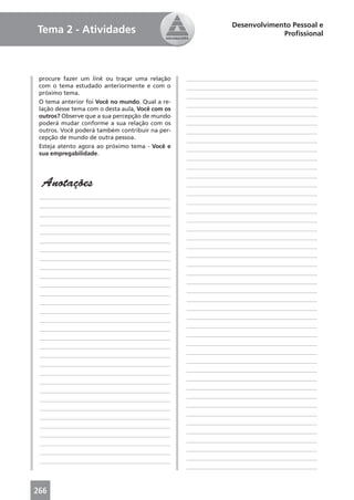 Desenvolvimento Pessoal e
Tema 2 - Atividades                                                           Proﬁssional




 procure fazer um link ou traçar uma relação      ____________________________________________
 com o tema estudado anteriormente e com o        ____________________________________________
 próximo tema.
                                                  ____________________________________________
 O tema anterior foi Você no mundo. Qual a re-
                                                  ____________________________________________
 lação desse tema com o desta aula, Você com os
 outros? Observe que a sua percepção de mundo     ____________________________________________
 poderá mudar conforme a sua relação com os       ____________________________________________
 outros. Você poderá também contribuir na per-    ____________________________________________
 cepção de mundo de outra pessoa.                 ____________________________________________
 Esteja atento agora ao próximo tema - Você e     ____________________________________________
 sua empregabilidade.
                                                  ____________________________________________
                                                  ____________________________________________
                                                  ____________________________________________
  Anotações                                       ____________________________________________
                                                  ____________________________________________
 ____________________________________________
                                                  ____________________________________________
 ____________________________________________
                                                  ____________________________________________
 ____________________________________________
                                                  ____________________________________________
 ____________________________________________
                                                  ____________________________________________
 ____________________________________________
                                                  ____________________________________________
 ____________________________________________
                                                  ____________________________________________
 ____________________________________________
                                                  ____________________________________________
 ____________________________________________
                                                  ____________________________________________
 ____________________________________________
                                                  ____________________________________________
 ____________________________________________
                                                  ____________________________________________
 ____________________________________________
                                                  ____________________________________________
 ____________________________________________
                                                  ____________________________________________
 ____________________________________________
                                                  ____________________________________________
 ____________________________________________
                                                  ____________________________________________
 ____________________________________________
                                                  ____________________________________________
 ____________________________________________
                                                  ____________________________________________
 ____________________________________________
                                                  ____________________________________________
 ____________________________________________
                                                  ____________________________________________
 ____________________________________________
                                                  ____________________________________________
 ____________________________________________
                                                  ____________________________________________
 ____________________________________________
                                                  ____________________________________________
 ____________________________________________
                                                  ____________________________________________
 ____________________________________________
                                                  ____________________________________________
 ____________________________________________
                                                  ____________________________________________
 ____________________________________________
                                                  ____________________________________________
 ____________________________________________
                                                  ____________________________________________
 ____________________________________________
                                                  ____________________________________________
 ____________________________________________
                                                  ____________________________________________
 ____________________________________________
                                                  ____________________________________________
 ____________________________________________
                                                  ____________________________________________
 ____________________________________________
                                                  ____________________________________________



266
 
