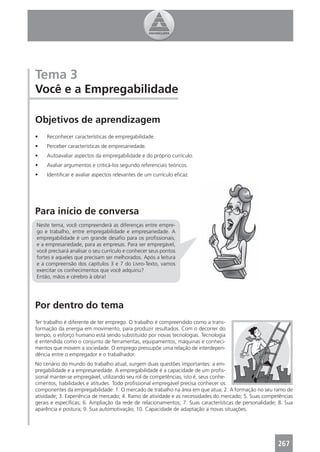 Tema 3
Você e a Empregabilidade

Objetivos de aprendizagem
•    Reconhecer características de empregabilidade.
•    Perceber características de empresariedade.
•    Autoavaliar aspectos da empregabilidade e do próprio currículo.
•    Avaliar argumentos e criticá-los segundo referenciais teóricos.
•    Identiﬁcar e avaliar aspectos relevantes de um currículo eﬁcaz.




Para início de conversa
Neste tema, você compreenderá as diferenças entre empre-
go e trabalho, entre empregabilidade e empresariedade. A
empregabilidade é um grande desaﬁo para os proﬁssionais,
e a empresariedade, para as empresas. Para ser empregável,
você precisará analisar o seu currículo e conhecer seus pontos
fortes e aqueles que precisam ser melhorados. Após a leitura
e a compreensão dos capítulos 3 e 7 do Livro-Texto, vamos
exercitar os conhecimentos que você adquiriu?
Então, mãos e cérebro à obra!




Por dentro do tema
Ter trabalho é diferente de ter emprego. O trabalho é compreendido como a trans-
formação da energia em movimento, para produzir resultados. Com o decorrer do
tempo, o esforço humano está sendo substituído por novas tecnologias. Tecnologia
é entendida como o conjunto de ferramentas, equipamentos, máquinas e conheci-
mentos que movem a sociedade. O emprego pressupõe uma relação de interdepen-
dência entre o empregador e o trabalhador.
No cenário do mundo do trabalho atual, surgem duas questões importantes: a em-
pregabilidade e a empresariedade. A empregabilidade é a capacidade de um proﬁs-
sional manter-se empregável, utilizando seu rol de competências, isto é, seus conhe-
cimentos, habilidades e atitudes. Todo proﬁssional empregável precisa conhecer os
componentes da empregabilidade: 1. O mercado de trabalho na área em que atua; 2. A formação no seu ramo de
atividade; 3. Experiência de mercado; 4. Ramo de atividade e as necessidades do mercado; 5. Suas competências
gerais e especíﬁcas; 6. Ampliação da rede de relacionamentos; 7. Suas características de personalidade; 8. Sua
aparência e postura; 9. Sua automotivação; 10. Capacidade de adaptação a novas situações.




                                                                                                       267
 