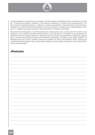 A empresariedade é um desaﬁo para as empresas. Está relacionada à capacidade de reter seus talentos, por meio
 de: 1. Ambiente estimulador e saudável; 2. Remuneração competitiva; 3. Excelente clima organizacional; 4. Po-
 lítica atraente de gestão de pessoas; 5. Objetivos e metas que possibilitem o desenvolvimento dos proﬁssionais,
 alinhados com o desenvolvimento da empresa; 6. Lideranças proativas e voltadas para resultados globais e indivi-
 duais; 7. Feedback que aponte soluções; 8. Reconhecimento; 9. Respeito à diversidade.
 Para permanecer empregável, um proﬁssional precisa ter sempre pronto o seu currículo, de forma atrativa, e que
 represente a sua imagem de excelente proﬁssional que é, pois ele deve ser a fotograﬁa do seu proprietário. O
 proﬁssional deve ter cuidados especiais na elaboração do seu currículo, principalmente em relação aos aspectos
 éticos, inserindo informações que possam ser facilmente comprováveis. Isso implica conter dados conﬁáveis. Há
 diferentes formas de currículo: impresso, formato de portfólio, em vídeo, informatizado e Lattes. Aspectos que
 complementam informações e dão um toque diferenciado ao currículo podem ser expressos numa carta de inten-
 ção ou de apresentação.




 Anotações
 _______________________________________________________________________________________________

 _______________________________________________________________________________________________

 _______________________________________________________________________________________________

 _______________________________________________________________________________________________

 _______________________________________________________________________________________________

 _______________________________________________________________________________________________

 _______________________________________________________________________________________________

 _______________________________________________________________________________________________

 _______________________________________________________________________________________________

 _______________________________________________________________________________________________

 _______________________________________________________________________________________________

 _______________________________________________________________________________________________

 _______________________________________________________________________________________________

 _______________________________________________________________________________________________

 _______________________________________________________________________________________________

 _______________________________________________________________________________________________

 _______________________________________________________________________________________________

 _______________________________________________________________________________________________

 _______________________________________________________________________________________________




268
 