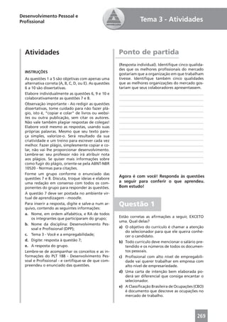 Desenvolvimento Pessoal e
Proﬁssional                                                        Tema 3 - Atividades



  Atividades                                            Ponto de partida
                                                        (Resposta individual). Identiﬁque cinco qualida-
                                                        des que os melhores proﬁssionais do mercado
  INSTRUÇÕES
                                                        gostariam que a organização em que trabalham
  As questões 1 a 5 são objetivas com apenas uma        tivesse. Identiﬁque também cinco qualidades
  alternativa correta (A, B, C, D, ou E). As questões   que as melhores organizações do mercado gos-
  6 a 10 são dissertativas.                             tariam que seus colaboradores apresentassem.
  Elabore individualmente as questões 6, 9 e 10 e       ____________________________________________
  colaborativamente as questões 7 e 8.                  ____________________________________________
  Observação importante - Ao redigir as questões        ____________________________________________
  dissertativas, tome cuidado para não fazer plá-       ____________________________________________
  gio, isto é, “copiar e colar” de livros ou websi-
  tes ou outra publicação, sem citar os autores.        ____________________________________________
  Não vale também plagiar respostas de colegas!         ____________________________________________
  Elabore você mesmo as respostas, usando suas          ____________________________________________
  próprias palavras. Mesmo que seu texto pare-          ____________________________________________
  ça simples, valorize-o. Será resultado da sua
  criatividade e um treino para escrever cada vez       ____________________________________________
  melhor. Fazer plágio, simplesmente copiar e co-       ____________________________________________
  lar, não vai lhe proporcionar desenvolvimento.        ____________________________________________
  Lembre-se: seu professor não irá atribuir nota        ____________________________________________
  aos plágios. Se quiser mais informações sobre
                                                        ____________________________________________
  como fugir do plágio, oriente-se pela ABNT-NBR
  10520 - Normas para citações.
  Forme um grupo conforme o enunciado das
                                                        Agora é com você! Responda às questões
  questões 7 e 8. Discuta, troque ideias e elabore
  uma redação em consenso com todos os com-             a seguir para conferir o que aprendeu.
  ponentes do grupo para responder às questões.         Bom estudo!
  A questão 7 deve ser postada no ambiente vir-
  tual de aprendizagem - moodle.
  Para inserir a resposta, digite e salve-a num ar-
  quivo, contendo as seguintes informações:
                                                        Questão 1
  a. Nome, em ordem alfabética, e RA de todos
       os integrantes que participaram do grupo;        Estão corretas as aﬁrmações a seguir, EXCETO
                                                        uma. Qual delas?
  b. Nome da disciplina: Desenvolvimento Pes-
       soal e Proﬁssional (DPP);                        a) O objetivo do currículo é chamar a atenção
                                                            do selecionador para que ele queira conhe-
  c. Tema 3 - Você e a empregabilidade;                     cer o candidato.
  d. Digite: resposta à questão 7;                      b) Todo currículo deve mencionar o salário pre-
  e. A resposta do grupo.                                   tendido e os números de todos os documen-
  Lembre-se de acompanhar os conceitos e as in-             tos pessoais.
  formações do PLT 188 - Desenvolvimento Pes-           c) Proﬁssional com alto nível de empregabili-
  soal e Proﬁssional - e certiﬁque-se de que com-           dade vai querer trabalhar em empresa com
  preendeu o enunciado das questões.                        alto nível de empresariedade.
                                                        d) Uma carta de intenção bem elaborada po-
                                                            derá ser diferencial que consiga encantar o
                                                            selecionador.
                                                        e) A Classiﬁcação Brasileira de Ocupações (CBO)
                                                            é documento que descreve as ocupações no
                                                            mercado de trabalho.




                                                                                                    269
 