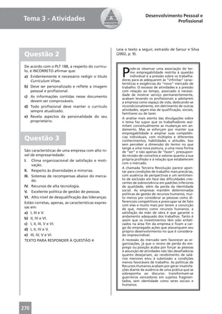 Desenvolvimento Pessoal e
Tema 3 - Atividades                                                                  Proﬁssional




                                                      Leia o texto a seguir, extraído de Sarsur e Silva
 Questão 2                                            (2002, p. 9).




                                                         P
 De acordo com o PLT 188, a respeito do currícu-
                                                               ode-se observar uma associação do ter-
 lo, é INCORRETO aﬁrmar que:                                   mo empregabilidade restrita à questão
 a) Evidentemente é necessário redigir o título                individual e a pressão sobre os trabalha-
     Curriculum Vitae.                                   dores para se adequarem às “inﬁnitas” carac-
                                                         terísticas e exigências do “novo” mercado de
 b) Deve ser personalizado e reﬂete a imagem             trabalho. O excesso de atividades e a pressão
     pessoal e proﬁssional.                              com relação ao tempo, associado à necessi-
                                                         dade de mostrar serviço permanentemente,
 c) As informações contidas nesse documento
                                                         acabam levando os proﬁssionais a adotarem
     devem ser comprováveis.                             a empresa como espaço de vida, dedicando-se
 d) Todo proﬁssional deve manter o currículo             incondicionalmente, em detrimento de outras
     sempre atualizado.                                  atividades, sejam elas de qualiﬁcação, sociais,
                                                         familiares ou de lazer.
 e) Revela aspectos da personalidade do seu              A análise mais atenta das divulgações sobre
     proprietário.                                       o tema faz supor que os trabalhadores assi-
                                                         milam conceitualmente as mudanças em an-
                                                         damento. Mas se esforçam por manter sua
                                                         empregabilidade e ampliar suas competên-
 Questão 3                                               cias individuais, com múltiplos e diferentes
                                                         conhecimentos, habilidades e atitudes. Isso
                                                         sem perceber a dimensão do termo no que
                                                         tange a uma nova postura, a uma nova forma
 São características de uma empresa com alto ní-         de “ser” e não apenas de “fazer”, pressupon-
 vel de empresariedade:                                  do revisão de conceitos e valores quanto a sua
 I. Clima organizacional de satisfação e moti-           própria proﬁssão e à relação que estabelecem
                                                         com o mercado.
      vação.
                                                         A chamada Terceira Revolução parece apon-
 II. Respeito às diversidades e minorias.                tar para condições de trabalho mais precárias,
 III. Sistemas de recompensas abaixo do merca-           com ausência de perspectivas e um sentimen-
      do.                                                to de exclusão em face das diﬁculdades cres-
                                                         centes de sobrevivência em padrões inferiores
 IV. Recursos de alta tecnologia.                        de qualidade, além da perda da identidade
 V. Excelente política de gestão de pessoas.             social. As empresas mantêm determinadas
                                                         políticas de gestão de recursos humanos, mui-
 VI. Alto nível de desqualiﬁcação das lideranças.        to menos por considerar as pessoas como di-
 Estão corretas, apenas, as características expres-      ferenciais competitivos e preocupar-se de fato
                                                         com elas e muito mais por terem a convicção
 sas em:                                                 de que, mesmo como recursos humanos, a
 a) I, III e V.                                          satisfação da mão de obra é que garante o
                                                         andamento adequado dos trabalhos. Tanto é
 b) II, IV e VI.                                         assim que os investimentos têm sido enfati-
 c) I, II, III, V e VI.                                  zados na área ﬁm da empresa e ﬁcam a car-
                                                         go do empregado ações que alavanquem seu
 d) I, II, IV e V.
                                                         próprio desenvolvimento no que é considera-
 e) III, IV, V e VI.                                     do imprescindível.
 TEXTO PARA RESPONDER À QUESTÃO 4                        A recessão do mercado vem favorecer as or-
                                                         ganizações, já que o receio de perda do em-
                                                         prego ou posição acaba por forçar as pessoas
                                                         à assunção de atividades não tão desaﬁadoras
                                                         quanto desejariam, ao recebimento de salá-
                                                         rios menores e/ou à submissão a condições
                                                         menos favoráveis de trabalho. As políticas de
                                                         Recursos Humanos acabam por gerar insatisfa-
                                                         ções diante da ausência de uma prática que se
                                                         sobreponha ao discurso: transformam-se
                                                         guerreiros vencedores em sujeitos fragmen-
                                                         tados, sem identidade como seres sociais e
                                                         humanos.




270
 