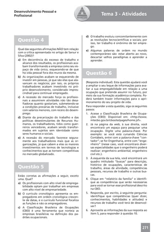 Desenvolvimento Pessoal e
Proﬁssional                                                       Tema 3 - Atividades



                                                      d) O trabalho evoluiu concomitantemente com
  Questão 4                                              as revoluções tecnocientíﬁcas e sociais; por
                                                         isso, ter trabalho é sinônimo de ter empre-
                                                         go.
  Qual das seguintes aﬁrmações NÃO tem relação
                                                      e) Algumas palavras de ordem no mundo
  com a crítica apresentada no artigo de Sarsur e
                                                         contemporâneo são: estar aberto ao novo,
  Silva (2002)?
                                                         descartar velhos paradigmas e aprender a
  a) Em decorrência do excesso de trabalho e             aprender.
      alcance dos resultados, os proﬁssionais aca-
      bam transformando a empresa como seu es-
      paço de vida único, esquecendo-se de que
      há vida pessoal fora dos muros da mesma.        Questão 6
  b) As organizações acabam se esquecendo de
      investir em pessoas, já que são elas que ala-
      vancam os negócios; por isso, os próprios       (Resposta individual). Esta questão ajudará você
      trabalhadores acabam investindo no pró-         a ampliar o seu leque de informações para ava-
      prio desenvolvimento, considerado impres-       liar a sua empregabilidade em relação a uma
      cindível para continuar empregado.              ocupação que pretende assumir no futuro, por
                                                      meio da sua formação acadêmica completa. Po-
  c) A recessão do mercado força os proﬁssio-
                                                      derá também trazer informações para o apri-
      nais a assumirem atividades não tão desa-
                                                      moramento do seu projeto de vida.
      ﬁadoras quanto gostariam, submetendo-se
      a condições precárias de trabalho, inclusive    Para responder a esta questão, siga os seguintes
      com salários menores, com receio do desem-      passos:
      prego.                                          1. Acesse a Classiﬁcação Brasileira de Ocupa-
  d) Diante da precarização do trabalho e das             ções (CBO): Disponível em: <http://www.
      políticas desestimulantes de Recursos Hu-           mtecbo.gov.br/cbosite/pages/home.jsf>.
      manos, os trabalhadores, tidos como guer-       2. Já na página da web, à sua direita, você
      reiros vencedores, acabam sendo transfor-           encontrará um espaço para pesquisar uma
      mados em sujeitos sem identidade como               ocupação. Digite uma palavra-chave. Por
      seres humanos e sociais.                            exemplo: se você está cursando Ciências
  e) A recessão do mercado favorece segura-               Contábeis, entre com a palavra-chave “con-
      mente aos trabalhadores mais que as or-             tador”; se for Engenharia, entre com “enge-
      ganizações, já que cabem a elas os maiores          nheiro” (nesse caso, você encontrará diver-
      investimentos em termos de tecnologias e            sas especialidades que o engenheiro poderá
      conhecimentos que as tornem competitivas            realizar: engenheiro ambiental, engenheiro
      no mercado globalizado.                             civil etc.).
                                                      3. À esquerda da sua tela, você encontrará um
                                                          quadro intitulado “buscas” para descrição,
                                                          histórico de ocupações, características de
  Questão 5                                               trabalho, áreas de atividade, competências
                                                          pessoais, recursos de trabalho e outras bus-
  Estão corretas as aﬁrmações a seguir, exceto            cas.
  uma. Qual?                                          4. Clique em “relatório da família” e identiﬁ-
  a) Os proﬁssionais com alto nível de emprega-           que as competências que serão necessárias
      bilidade optam por trabalhar em empresas            para você se tornar esse proﬁssional descrito
      com alto nível de empresariedade.                   na CBO.
  b) O currículo cronológico apresenta os em-         5. Responda, por escrito, à seguinte pergunta:
      pregadores em ordem cronológica crescen-            identiﬁque que competências (quer dizer,
      te de datas, e o currículo funcional focaliza       conhecimentos, habilidades e atitudes) e
      as funções e não os empregadores.                   recursos de trabalho você terá de desenvol-
  c) A Classiﬁcação Brasileira de Ocupações               ver?
      (CBO) é uma ferramenta que norteia as           6. Aproveite as informações da sua resposta ao
      empresas brasileiras na deﬁnição dos pa-            item 5, para responder à questão 10.
      drões ocupacionais.


                                                                                                   271
 