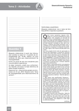 Desenvolvimento Pessoal e
Tema 3 - Atividades                                                               Proﬁssional




 ____________________________________________      ____________________________________________
 ____________________________________________      ____________________________________________
 ____________________________________________      ____________________________________________
 ____________________________________________      ____________________________________________
 ____________________________________________
 ____________________________________________      TEXTO PARA A QUESTÃO 8
 ____________________________________________      (Resposta colaborativa). Leia o texto de Grin-
 ____________________________________________      berg (2010) e responda à questão 8.
 ____________________________________________


                                                     Q
 ____________________________________________                uem nunca aumentou alguma infor-
 ____________________________________________                mação no currículo proﬁssional só para
                                                             parecer mais atraente ao mercado de
 ____________________________________________        trabalho? Como a possibilidade é real, recruta-
 ____________________________________________        dores estão cada vez mais preparados para tirar
                                                     todas as informações do candidato, inclusive se
 ____________________________________________        ele está falando a verdade ou não. Até o mo-
                                                     mento, o máximo que podia acontecer com o
                                                     candidato era ser desmascarado e passar vergo-
                                                     nha perante a empresa e os demais concorren-
 Questão 7                                           tes. Mas, agora, essa mesma atitude pode virar
                                                     crime!
                                                     Um novo projeto de lei está em aprovação na
                                                     Câmara dos Deputados e caracteriza mentiras
 (Resposta colaborativa). A partir das informa-      no currículo como ação criminal, com detenção
 ções contidas na seção 3.3 - A questão da em-       de dois meses a dois anos para os infratores. Se-
 pregabilidade (pp. 35-39), elabore um guia          gundo o autor do texto, o deputado Carlos Be-
 contendo 20 dicas para desenvolvimento da           zerra (PMDB/MT), a punição será dada aos que
                                                     falsiﬁcarem o documento integralmente ou em
 empregabilidade.                                    parte, uma vez que essa situação cause danos
 Forme um grupo de até cinco estudantes para         a terceiros ou permita que o infrator obtenha
 troca de ideias e experiências.                     algum tipo de benefício.
                                                     É isso mesmo: o que pode parecer uma pequena
 Se julgar necessário, amplie seus conhecimen-       mentira agora pode virar um grande problema.
 tos, fazendo uma busca na base eletrônica de        Então encare aquilo que falta no seu currículo
 dados Google Acadêmico.                             como uma necessidade e procure suprir essa de-
                                                     ﬁciência. Aﬁnal, agir dessa maneira é um meio
 Disponível em: <http://scholar.google.com.br/>.     de investir em você e na sua carreira. A seguir,
 Acesso em 27 out. 2010. Pesquise como “dicas        algumas dicas de como montar o currículo ide-
 de empregabilidade para desenvolvimento da          al e por onde começar para que consiga obter
 carreira”.                                          destaque perante os demais - falando apenas a
                                                     verdade!
 ____________________________________________        1. Não possui essa qualiﬁcação? Busque-a! -
 ____________________________________________        Imagine que as vagas para as quais você concor-
                                                     re requeiram inglês ﬂuente, mas você só sabe o
 ____________________________________________        básico. O que faz então? Colocar no currículo
 ____________________________________________        que possui conhecimento avançado não é uma
                                                     boa ideia, pois será desmascarado facilmente
 ____________________________________________        pelo entrevistador quando ele aplicar um tes-
 ____________________________________________        te. Você não poderá colocar essa falsa informa-
                                                     ção a vida inteira, então encare isso como uma
 ____________________________________________        oportunidade que bate à sua porta. Faça o cur-
 ____________________________________________        so e dedique-se, porque isso não é um gasto, e
                                                     sim um grande investimento!
 ____________________________________________        2. Ressalte os pontos mais relevantes - Nada de
 ____________________________________________        soltar “spam” de currículo ou fazer dele um e-
                                                     mail marketing. Isso quer dizer que você não
 ____________________________________________        deve mandar o mesmo documento para todas
 ____________________________________________        as oportunidades, mas adaptá-lo a cada vaga
                                                     ou estilo da empresa.
 ____________________________________________                                               continua...
 ____________________________________________




272
 