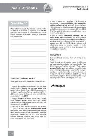 Desenvolvimento Pessoal e
Tema 3 - Atividades                                                                Proﬁssional




                                                      • Leia o artigo do consultor L. A. Costacurta
 Questão 10                                           Junqueira - Empregabilidade ou loveability,
                                                      saúde proﬁssional ou afetiva? Disponível em:
                                                      <http://www.institutomvc.com.br/costacurta/
 (Resposta individual). A partir das suas respostas   artla48_empreg.htm>. Acesso em: 20 out. 2010.
 ao item 5 da questão 6, explique suas estraté-       O artigo aborda o tema empregabilidade e seus
 gias para desenvolver as competências e recur-       movimentos atuais.
 sos de trabalho que deseja alcançar na forma-        • Leia o artigo Marketing pessoal: use as
 ção proﬁssional.                                     redes a seu favor. Disponível em: <http://www.
 ____________________________________________         pontomarketing.com/marketing/marketing-
 ____________________________________________         pessoal-use-as-redes-sociais-a-seu-favor/>.
 ____________________________________________         Acesso em: 25 fev. 2010. Nesse artigo, você
                                                      observará como as mídias sociais e redes
 ____________________________________________
                                                      colaboram para melhorar seu destaque no
 ____________________________________________         mercado de trabalho.
 ____________________________________________
 ____________________________________________
 ____________________________________________         FINALIZANDO
 ____________________________________________         Parabéns! Você ﬁnalizou mais um tema de es-
 ____________________________________________         tudo.
 ____________________________________________         Você deverá ter alcançado todos os objetivos
                                                      de aprendizagem citados nos capítulos 3 e 7 do
 ____________________________________________         Livro-Texto. Ao ﬁnalizar o tema 3 - Você e a em-
 ____________________________________________         pregabilidade - você percebeu a importância de
 ____________________________________________         manter sempre atualizado o currículo, enrique-
 ____________________________________________         cendo-o constantemente, acompanhando as
                                                      necessidades do mercado de trabalho, para se
                                                      manter empregável. Tente agora disputar vagas
                                                      em organizações de alta empresariedade.
 AMPLIANDO O CONHECIMENTO
 Você quer saber mais sobre esse tema? Então:

 • Assista à reportagem do Jornal Hoje, da Rede        Anotações
 Globo, sobre: Mentir no currículo pode virar
 crime. Edição do dia 21 set. 2010. Disponível em:    ____________________________________________
 <http://g1.globo.com/jornal-hoje/noticia/2010        ____________________________________________
 /09/mentir-no-curriculo-pode-virar-crime.html>.      ____________________________________________
 Acesso em: 4 out. 2010.                              ____________________________________________
 • Assista às explicações da psicóloga e consul-      ____________________________________________
 tora Claudia Monari sobre currículo. Dispo-
 nível em: <http://www.canalrh.com.br/videocv/>.      ____________________________________________
 Acesso em: 4 out. 2010.                              ____________________________________________
 • Leia dicas para enviar currículo por e-mail.       ____________________________________________
 11 jun.2008. No site da International Press.         ____________________________________________
 Disponível em: <http://www.ipcdigital.com/br/        ____________________________________________
 Noticias/Artigos/Dicas-para-enviar-o-curriculo-
                                                      ____________________________________________
 por-e-mail>. Acesso em: 20 out. 2010. Especia-
 lista dá dicas de etiqueta para quem quer ter        ____________________________________________
 êxito e conseguir um emprego.                        ____________________________________________
                                                      ____________________________________________
                                                      ____________________________________________
                                                      ____________________________________________




274
 