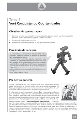 Tema 4
Você Conquistando Oportunidades

Objetivos de aprendizagem
•   Identiﬁcar conceitos relevantes sobre mercado de trabalho, processo seletivo de proﬁssionais e gestão
    ﬁnanceira pessoal, abordados nos capítulos 8 e 9 do Livro-Texto.
•   Compreender e aplicar esses conceitos.
•   Sintetizar ideias e elaborar propostas de ação aplicando esses conceitos.




Para início de conversa
Ao iniciar a leitura e compreensão dos capítulos 8 e 9 do
Livro-Texto, você pôde observar os objetivos de aprendiza-
gem propostos pelos autores.
Além disso, você pôde avaliar aspectos importantes sobre
o mercado de trabalho e como conquistar ou buscar novas
oportunidades. A participação ativa no mercado de trabalho
possibilita fazer um planejamento ﬁnanceiro para garantir
qualidade de vida no momento atual, assim como garantir
a vida futura.
Agora, chegou o momento de você ratiﬁcar aquilo que com-
preendeu.
Então, mãos e cérebro à obra!




Por dentro do tema
Durante o decorrer de toda a sua existência, você estará conquistando oportuni-
dades, isso porque o ser humano tende a buscar a sua constante evolução. Carl
Rogers, psicólogo humanista norte-americano, denominou essa tendência de autor-
realizadora, que é uma característica de todos os organismos vivos.
O trabalho é uma das fontes de autorrealização. É por meio dele que você conse-
guirá alcançar seu projeto de vida e sua independência ﬁnanceira. Para que esses
fatos aconteçam, você deverá fazer um planejamento. É como fazer o seu plano de
voo, traçando o ponto de partida e o ponto de chegada. E, por incrível que possa
parecer, uma vez alcançado o ponto de chegada, você traça novos planos de voo.
Para compreender o tema “Você conquistando oportunidades” - o capítulo 8
traz informações sobre o mercado de trabalho, abordando as técnicas empregadas pelas empresas na identiﬁca-
ção das melhores competências proﬁssionais. Estar atento ao mercado de trabalho poderá abrir oportunidades
para você obter novas conquistas proﬁssionais e, consequentemente, novas oportunidades de planejamento ﬁ-
nanceiro pessoal, tema do capítulo 9. Uma boa gestão ﬁnanceira irá ajudar você a ter uma relação saudável com
o dinheiro. É importante frisar que a vida não deve se resumir somente à busca de dinheiro. Ela deve ser uma
consequência e não o objetivo maior da vida.


                                                                                                        275
 