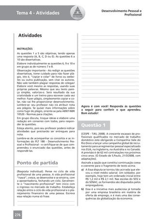 Desenvolvimento Pessoal e
Tema 4 - Atividades                                                                 Proﬁssional




  Atividades                                          ____________________________________________
                                                      ____________________________________________
                                                      ____________________________________________
                                                      ____________________________________________
 INSTRUÇÕES                                           ____________________________________________
 As questões 1 a 5 são objetivas, tendo apenas        ____________________________________________
 uma resposta (A, B, C, D ou E). As questões 6 a      ____________________________________________
 10 são dissertativas.
                                                      ____________________________________________
 Elabore individualmente as questões 6, 9 e 10 e
 em grupo as de número 7 e 8.                         ____________________________________________
 Observação importante - Ao redigir as questões       ____________________________________________
 dissertativas, tome cuidado para não fazer plá-      ____________________________________________
 gio, isto é, “copiar e colar” de livros ou websi-    ____________________________________________
 tes ou outra publicação, sem citar os autores.       ____________________________________________
 Não vale também plagiar respostas de colegas!
                                                      ____________________________________________
 Elabore você mesmo as respostas, usando suas
 próprias palavras. Mesmo que seu texto pare-         ____________________________________________
 ça simples, valorize-o. Será resultado da sua        ____________________________________________
 criatividade e um treino para escrever cada vez      ____________________________________________
 melhor. Fazer plágio, simplesmente copiar e co-
 lar, não vai lhe proporcionar desenvolvimento.
 Lembre-se: seu professor não irá atribuir nota
                                                      Agora é com você! Responda às questões
 aos plágios. Se quiser mais informações sobre
 como fugir do plágio, oriente-se pela ABNT-NBR
                                                      a seguir para conferir o que aprendeu.
 10520 - Normas para citações.                        Bom estudo!
 Em grupo discuta, troque ideias e elabore uma
 redação em consenso com todos, para respon-
 der às questões.
                                                      Questão 1
 Esteja atento, pois seu professor poderá indicar
 atividades que precisarão ser entregues para
 nota.                                                (CESPE - TJRJ, 2008). A crescente escassez de pro-
                                                      ﬁssionais qualiﬁcados no mercado de trabalho
 Lembre-se de acompanhar os conceitos e as in-
                                                      doméstico está obrigando a Companhia Vale do
 formações do PLT 188 - Desenvolvimento Pes-
                                                      Rio Doce a lançar uma campanha global de recru-
 soal e Proﬁssional - e certiﬁque-se de que com-
                                                      tamento para arregimentar pessoal especializado
 preendeu o enunciado das questões, antes de
                                                      nos EUA, na Inglaterra, na Austrália e no Canadá.
 respondê-las.
                                                      A previsão é de 62 mil contratações nos próximos
                                                      cinco anos. (O Estado de S.Paulo, 21/3/2008, com
                                                      adaptações).
 Ponto de partida                                     Assinale a opção que constitui continuação coesa
                                                      e coerente para o fragmento de texto acima.
                                                      a) A Essa disputa se tornou tão acirrada que ele-
 (Resposta individual). Pense no ciclo de vida
                                                          vou o nível médio salarial. Um soldador, por
 proﬁssional de uma pessoa. A vida proﬁssional
                                                          exemplo, hoje tem um ordenado inicial entre
 “nasce”, cresce, se desenvolve e se encerra, com
                                                          R$ 1,2 mil e R$ 2,1 mil. Nas escolas do SESI e
 a aposentadoria, fechando um ciclo. Geralmen-
                                                          do SENAC, os formandos são disputados pelos
 te o “nascimento proﬁssional” tem início com
                                                          empregadores.
 o ingresso no mercado de trabalho. Estabeleça
 relação entre o ciclo de vida proﬁssional e o pla-   b) Essa é a iniciativa mais audaciosa já tomada
 nejamento ﬁnanceiro de uma pessoa. Escreva               por uma empresa brasileira em matéria de
 essa relação numa só frase.                              oferta de emprego, e é mais uma das conse-
                                                          quências da globalização da economia.
 ____________________________________________
 ____________________________________________



276
 
