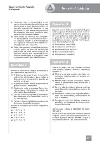 Desenvolvimento Pessoal e
Proﬁssional                                                     Tema 4 - Atividades



  c) Entretanto, com o extraordinário cresci-
     mento da produção industrial chinesa, nos
     últimos anos, o preço das commodities no
                                                    Questão 3
     mercado internacional disparou, o que
     abriu caminho para a expansão dos setores      Segundo o Livro-Texto, em seu capítulo 9, para
     de mineração, siderurgia, petróleo e equi-     uma boa gestão ﬁnanceira, é preciso fazer in-
     pamentos de transporte pesado.                 vestimentos. O tipo de investimento que se re-
                                                    fere aos gastos que podem beneﬁciar alguém
  d) Desde então, as empresas mais competiti-
                                                    no presente e no futuro para a realização de
     vas desses setores criaram milhares de no-
                                                    seus objetivos e metas e alcançar melhor quali-
     vos postos de trabalho e, de forma cada vez
                                                    dade de vida é chamado de
     mais agressiva, vêm disputando trabalhado-
     res preparados para ocupá-los.                 a) Investimento temporário.
  e) Todas essas empresas vêm publicando anún-      b) Investimento permanente.
     cios em inglês, em busca de proﬁssionais       c) Financiamento de terceiros.
     qualiﬁcados de nível técnico superior. As      d) Financiamento bancário.
     empresas também vêm contratando traba-
                                                    e) Planejamento ﬁnanceiro.
     lhadores aposentados e procurando atrair
     proﬁssionais qualiﬁcados da PETROBRAS.


                                                    Questão 4
  Questão 2
                                                    Acerca da postura de um candidato durante
                                                    uma entrevista seletiva, assinale a alternativa
  Analise as alternativas a seguir, assinalando V
                                                    INCORRETA.
  para Verdadeiras e F para Falsas.
                                                    a) Mostrar-se sempre positivo, sem fazer co-
  ( ) A dinâmica de grupo é uma técnica utili-
                                                       mentários negativos sobre os antigos em-
      zada pelos selecionadores para avaliar o
                                                       pregadores.
      desempenho de um candidato quando faz
      parte de um grupo.                            b) Manter postura ética e proﬁssional, respon-
                                                       dendo às perguntas de forma espontânea e
  ( ) A gestão ﬁnanceira pessoal é semelhante à
                                                       verdadeira.
      gestão ﬁnanceira de empresa.
                                                    c) Se tiver sido demitido de alguma empresa,
  ( ) Atualmente todas as empresas fazem con-
                                                       evitar falar sobre os verdadeiros motivos da
      sulta a sites de relacionamento na busca de
                                                       demissão.
      informações dos candidatos.
                                                    d) Concentrar a atenção às perguntas formu-
  ( ) Uma das primeiras perguntas que um candi-
                                                       ladas pelo entrevistador, certiﬁcando-se de
      dato deve fazer numa entrevista é sobre a
                                                       que as entendeu.
      sua remuneração.
                                                    e) Como a entrevista é um diálogo, preparar-se
  ( ) Planejar o futuro implica hoje num processo
                                                       para fazer perguntas que demonstrem inte-
      de tomada de decisão ﬁnanceira.
                                                       resse pela empresa.
  Assinale a alternativa que contém a sequência
  correta.
                                                    TEXTO PARA LEITURA E RESPOSTA ÀS QUES-
  a) F - F - V - V - V.
                                                    TÕES 5 E 6.
  b) V - F - V - F - V.
                                                    Leia a opinião do planejador ﬁnanceiro pessoal
  c) V - F - V - V - F.                             Augusto Sabóia (2010) sobre planejamento ﬁ-
  d) F - F - V - F - V.                             nanceiro e projeto de vida, descrita a seguir, e
  e) V - V - F - F - V.                             responda às questões 5 e 6, individualmente.




                                                                                                277
 