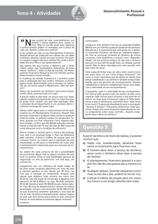 Desenvolvimento Pessoal e
Tema 4 - Atividades                                                                           Proﬁssional




  “N
              osso projeto de vida, invariavelmente, nos       continuação...
              remete a nossos objetivos e/ou nossos so-
              nhos. Mas no mundo atual esses objetivos         Lembre-se: esse dinheiro tem de ser separado DIARIA-
  e sonhos sempre podem vir anexados com o preço de            MENTE em um vidrinho qualquer (pode ser de azeitona,
  cada um. Quanto custam seus sonhos?                          Nescafé etc.). É importante que você possa ver o dinhei-
  O seu projeto de vida ou seu Planejamento Financeiro         ro crescendo. Portanto, ele deve ser realmente separa-
  Pessoal deverá ser traduzido em valores em um dado           do. Pois se continuar juntando ao dinheiro de outros
  momento. Quanto custará sua casa na praia? Ou quan-          consumos, você fatalmente o incluirá como “disponibi-
  to custará a viagem dos seus sonhos? Ou ainda a facul-       lidade” em sua próxima compra. Se não tiver o dinheiro
  dade dos seus ﬁlhos e sua aposentadoria?                     para por no seu vidrinho pode fazer um cheque, que ele
  São valores dos seus sonhos e objetivos que o farão          aceita! Não se deem desculpas para não guardar mais
  reﬂetir sobre suas necessidades imperativas de fazer         esta sobra de caixa!
  sobrar “dinheiro”, todos os dias de sua vida. Um Plane-
  jamento Financeiro Pessoal se faz com atitude, sonhos,       Você acaba de fechar mais um ralo e abrir uma torneira
  determinação e muita emoção.                                 por assim dizer, na sua “caixa d’água ﬁnanceira”. Em
                                                               suma, é muito importante que de agora em diante você
  A mudança de atitude ﬁnanceira é o primeiro passo
                                                               esteja trabalhando e seu dinheiro também esteja traba-
  para a realização dos seus sonhos. Portanto, é preciso
  agora muita determinação, pois a emoção na realiza-          lhando para seu processo de enriquecimento. Homem
  ção de um sonho sequer é Mastercard... Não tem pre-          trabalhando e dinheiro trabalhando? Assim você dupli-
  ço!!!                                                        cará a velocidade do seu enriquecimento.
  Todos nós queremos ter dinheiro! Você está enrique-          A propósito, qual é a velocidade do seu enriquecimen-
  cendo? Aliás, você está mais rico hoje?                      to? Você já sabe quanto custa seu sonho, já sabe como
  É preciso todos os dias estar um pouco mais rico. Estou      negociar cada real seu para consumo e que quer ter di-
  usando a palavra enriquecendo, pois no nosso País exis-      nheiro, ou seja, quer enriquecer! Agora só falta deter-
  te ainda certo “pudor” em usar esta expressão. Mas,          minar o que os americanos costumam dizer: How much
  o processo de enriquecimento é um processo diário e          is too much? Traduzindo literalmente para o português:
  contínuo ao longo de nossas vidas.                           “Quanto é demais?” Precisamos determinar onde que-
                                                               remos chegar, pois assim ﬁcaremos dependendo do úni-
  Vamos voltar agora para o nosso processo de enrique-
                                                               co componente sobre nosso controle... Quanto conse-
  cimento ou do Planejamento Financeiro Pessoal. Este
                                                               guirei fazer sobrar de dinheiro.”
  processo é possível a qualquer classe social ou qualquer
  nível de renda. As pessoas sempre me perguntam: Sa-
  bóia, quando vou ﬁcar milionário? Uma resposta rápi-
  da e simples, eu diria que R$ 300,00 aplicados mensal-
  mente a uma taxa de 1% por período de 360 meses (30
  anos) elevariam você à condição de milionário.             Questão 5
  Parece simples e factível para a maioria das pessoas,
  mas, esse é um processo longo e cheio de obstáculos
                                                             A partir da leitura do texto de Sabóia, é possível
  pelo caminho. Cultivar o hábito de poupar para um
  consumo futuro, ou mesmo para a satisfação de uma          concluir que:
  necessidade, ou até para os imprevistos de nossa vida,     a) Todos nós, brasileiros(as), devemos fazer
  é extremamente importante para seu processo de en-
  riquecimento.
                                                                como os americanos para ﬁcarmos ricos.
                                                             b) O homem deve estar a serviço do dinheiro,
  Ao avaliar em cada consumo do dia a possibilidade
  de economizar algum real ou alguns centavos de real,          assim como o dinheiro deve estar a serviço
  você irá praticar todas as suas habilidades pessoais de       do homem.
  negociação na arte da pechincha. Um real aqui, um
  centavo ali...
                                                             c) O planejamento ﬁnanceiro pessoal e o pro-
                                                                jeto de vida de uma pessoa são a mesma coi-
  Imaginemos que um indivíduo de idade média de                 sa.
  40 anos ainda comprará pãezinhos por mais 40 anos
  e colocará gasolina no seu veículo por 40 anos. Va-        d) Qualquer pessoa, fazendo pequenas econo-
  mos usar o exemplo do combustível. Imagine uma                mias no seu dia a dia, poderá se tornar rica.
  pessoa que abastece toda semana seu carro com
  40 litros, caso ele mude de fornecedor e abasteça com      e) Cultivar o hábito de poupar para um consu-
  desconto de R$ 0,20/litro, ou seja, R$ 8,00 semanais,         mo futuro é um longo caminho sem volta.
  R$ 32,00 mensais e assim R$ 384,00 anuais. Vamos calcu-
  lar mais 40 anos de abastecimentos, sempre na mesma
  quantidade, teremos uma economia de R$ 380.237,45,
  se suas economias estiverem aplicadas a uma taxa de
  1% ao mês. Fantástico! Impressionante! Agora imagine
  se você usar esta técnica para todos os seus consumos
  diários, se você apenas economizar alguns centavos?
  continua...




278
 