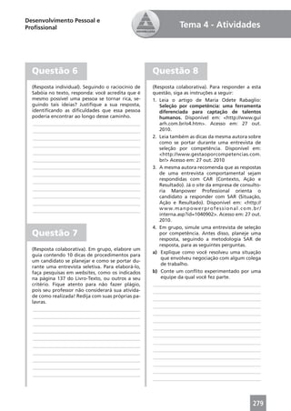 Desenvolvimento Pessoal e
Proﬁssional                                                         Tema 4 - Atividades




  Questão 6                                         Questão 8
  (Resposta individual). Seguindo o raciocínio de   (Resposta colaborativa). Para responder a esta
  Sabóia no texto, responda: você acredita que é    questão, siga as instruções a seguir:
  mesmo possível uma pessoa se tornar rica, se-     1. Leia o artigo de Maria Odete Rabaglio:
  guindo tais ideias? Justiﬁque a sua resposta,        Seleção por competência: uma ferramenta
  identiﬁcando as diﬁculdades que essa pessoa          diferenciada para captação de talentos
  poderia encontrar ao longo desse caminho.            humanos. Disponível em: <http://www.gui
   ____________________________________________        arh.com.br/o4.htm>. Acesso em: 27 out.
   ____________________________________________        2010.
   ____________________________________________     2. Leia também as dicas da mesma autora sobre
                                                       como se portar durante uma entrevista de
   ____________________________________________
                                                       seleção por competência. Disponível em:
   ____________________________________________        <http://www.gestaoporcompetencias.com.
   ____________________________________________        br/> Acesso em: 27 out. 2010
   ____________________________________________     3. A mesma autora recomenda que as respostas
   ____________________________________________        de uma entrevista comportamental sejam
   ____________________________________________        respondidas com CAR (Contexto, Ação e
                                                       Resultado). Já o site da empresa de consulto-
   ____________________________________________        ria Manpower Professional orienta o
   ____________________________________________        candidato a responder com SAR (Situação,
   ____________________________________________        Ação e Resultado). Disponível em: <http://
   ____________________________________________        w w w. m a n p o w e r p r o f e s s i o n a l . c o m . b r /
                                                       interna.asp?id=1040902>. Acesso em: 27 out.
                                                       2010.
                                                    4. Em grupo, simule uma entrevista de seleção
  Questão 7                                            por competência. Antes disso, planeje uma
                                                       resposta, seguindo a metodologia SAR de
                                                       resposta, para as seguintes perguntas.
  (Resposta colaborativa). Em grupo, elabore um
                                                    a) Explique como você resolveu uma situação
  guia contendo 10 dicas de procedimentos para
                                                        que envolveu negociação com algum colega
  um candidato se planejar e como se portar du-
                                                        de trabalho.
  rante uma entrevista seletiva. Para elaborá-lo,
  faça pesquisas em websites, como os indicados     b) Conte um conﬂito experimentado por uma
  na página 137 do Livro-Texto, ou outros a seu         equipe da qual você fez parte.
  critério. Fique atento para não fazer plágio,     ____________________________________________
  pois seu professor não considerará sua ativida-   ____________________________________________
  de como realizada! Redija com suas próprias pa-
                                                    ____________________________________________
  lavras.
                                                    ____________________________________________
   ____________________________________________
                                                    ____________________________________________
   ____________________________________________
                                                    ____________________________________________
   ____________________________________________
                                                    ____________________________________________
   ____________________________________________
                                                    ____________________________________________
   ____________________________________________
                                                    ____________________________________________
   ____________________________________________
                                                    ____________________________________________
   ____________________________________________
                                                    ____________________________________________
   ____________________________________________
                                                    ____________________________________________
   ____________________________________________
                                                    ____________________________________________
   ____________________________________________
                                                    ____________________________________________




                                                                                                                279
 