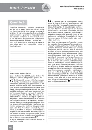 Desenvolvimento Pessoal e
Tema 4 - Atividades                                                                 Proﬁssional




                                                            O Caminho para a Independência Finan-
 Questão 9                                            ceira. A situação ﬁnanceira atual (boa ou má)
                                                      de uma família é consequência de planejamen-
 (Resposta individual). Segundo informações           to (ou falta dele) e decisões tomadas ao longo
 em seu site, a Serasa é uma instituição “global      da vida. Algumas famílias acham que tiveram
 no fornecimento de informações, serviços de          muito “azar” e acabaram endividadas, em vez
 análise e de marketing, auxiliando organizações      de acumular riqueza. Será que a culpa foi exclu-
 e consumidores a gerenciar os riscos e benefícios    sivamente do azar? Não teria sido a falta de pla-
 das decisões comerciais e ﬁnanceiras.” Acesse        nejamento e disciplina ﬁnanceira? [...] Precisa
 o site da Serasa. Disponível em: <http://www.        fazer com que o dinheiro trabalhe para você e
 serasaexperian.com.br/guia/>. Acesso em 27           não o contrário.
 out. 2010. Elabore com suas próprias palavras,       Para fazer um planejamento ﬁnanceiro e execu-
 dez dicas para um consumidor evitar a                tar a gestão ﬁnanceira pessoal é necessário ser
 inadimplência.                                       “cobra” em cálculos ﬁnanceiros? Não. O plane-
  ____________________________________________        jamento ﬁnanceiro familiar não exige cálculos
                                                      complexos, mas sim uma boa dose de disciplina
  ____________________________________________
                                                      e alguns sacrifícios e renúncias temporárias, que
  ____________________________________________        nada mais são do que o adiamento de consu-
  ____________________________________________        mo. O futuro está ligado ao presente por meio
  ____________________________________________        da linha do tempo. As escolhas que fazemos no
                                                      presente determinam o futuro. Se você tomar
  ____________________________________________
                                                      sol do meio-dia sem utilizar o protetor solar (es-
  ____________________________________________        colha no presente), no ﬁnal do dia seu corpo es-
  ____________________________________________        tará igual a um “pimentão vermelho” (resulta-
  ____________________________________________        do no futuro). Se você andar sem guarda-chuva
                                                      sob a chuva (escolha no presente), minutos após
  ____________________________________________
                                                      estará com as roupas ensopadas e sujeito a con-
  ____________________________________________        trair um resfriado (resultado no futuro). Esses
 TEXTO PARA A QUESTÃO 10.                             dois exemplos poderiam ter outros resultados
 Leia o texto de Hoji (2007?), autor do livro “Fi-    se você tivesse agido (feito escolha) de outras
 nanças na família” e responda à questão 10.          formas. Como pode ver, as ações de hoje produ-
       O ciclo de vida tem um início (com o nasci-    zem diferentes resultados no futuro, de acordo
       mento) e um ﬁm (com o falecimento). É          com as diferentes decisões
 importante, portanto, que aproveitemos ao má-         ____________________________________________
 ximo o intervalo entre esses dois extremos. O         ____________________________________________
 ciclo de vida ﬁnanceira de uma pessoa de famí-        ____________________________________________
 lia de classe média brasileira se inicia por volta
 dos 20 anos (alguns mais cedo, outros mais tar-       ____________________________________________
 de) com sua entrada no mercado de trabalho e          ____________________________________________
 se encerra por volta dos 60 a 65 anos, com a          ____________________________________________
 aposentadoria. Antes de conseguir o primeiro          ____________________________________________
 emprego, a pessoa não tem renda e, ao iniciar o
                                                       ____________________________________________
 período de aposentadoria, ela passa a receber a
 pensão. Sabemos que a pensão paga pelo siste-         ____________________________________________
 ma de previdência oﬁcial não é suﬁciente, em          ____________________________________________
 muitos casos, para o sustento do aposentado,          ____________________________________________
 pois além de o “benefício” ser limitado, nessa
                                                       ____________________________________________
 idade, aumentam as despesas com remédios e
 surgem outras necessidades. Portanto, torna-se        ____________________________________________
 necessário acumular patrimônio para futuro            ____________________________________________
 consumo durante o período compreendido en-            ____________________________________________
 tre os dois extremos mencionados                      ____________________________________________
 A seguir, estão reproduzidos trechos do livro Fi-     ____________________________________________
 nanças da Família:



280
 
