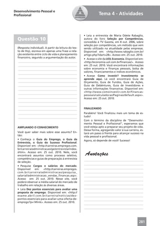Desenvolvimento Pessoal e
Proﬁssional                                                        Tema 4 - Atividades



                                                       • Leia a entrevista de Maria Odete Rabaglio,
  Questão 10                                           autora do livro Seleção por Competências,
                                                       concedida à TV Gazeta, em 8 out. 2006, sobre
                                                       seleção por competências, um método que vem
  (Resposta individual). A partir da leitura do tex-   sendo utilizado na atualidade pelas empresas.
  to de Hoji, escreva em apenas uma frase a rela-      Disponível em: <http://www.rabaglio.com.br/
  ção existente entre ciclo de vida e planejamento     artigo.php?idart=28>. Acesso em: 25 out. 2010.
  ﬁnanceiro, segundo a argumentação do autor.
                                                       • Acesse o site da UOL Economia. Disponível em:
  ____________________________________________         <http://economia.uol.com.br/ﬁnancas/>. Acesso
  ____________________________________________         em: 25 out. 2010. Você encontrará informações
  ____________________________________________         sobre economia e ﬁnanças pessoais, bolsa de
                                                       valores, ﬁnanciamentos e índices econômicos.
  ____________________________________________
                                                       • Acesse Como investir? Investimento se
  ____________________________________________
                                                       aprende aqui. Lá você encontrará Guia de
  ____________________________________________         Orçamento, Guia de Fundos, Guia de Ações,
  ____________________________________________         Guia de Debêntures, Guia de Investidores e
  ____________________________________________         outras informações ﬁnanceiras. Disponível em:
                                                       <http://www.comoinvestir.com.br/financas-
  ____________________________________________
                                                       pessoais/calculadoras/Paginas/default.aspx>.
  ____________________________________________         Acesso em: 25 out. 2010.
  ____________________________________________
  ____________________________________________
  ____________________________________________         FINALIZANDO
  ____________________________________________         Parabéns! Você ﬁnalizou mais um tema de es-
  ____________________________________________         tudo!
                                                       Com o término da disciplina de “Desenvolvi-
                                                       mento Pessoal e Proﬁssional”, esperamos que
  AMPLIANDO O CONHECIMENTO                             você esteja apto a preparar seu projeto de vida.
                                                       Dessa forma, agregando valor à sua carreira, es-
  Você quer saber mais sobre esse assunto? En-         tará um passo à frente para alcançar sucesso na
  tão:                                                 vida pessoal e proﬁssional.
  • Conheça o Guia do Emprego, o Guia da               Agora, só depende de você! Sucesso!
  Entrevista, o Guia do Sucesso Proﬁssional.
  Disponível em: <http://carreiras.empregos.com.
  br/carreira/administracao/ge/entrevista/index.
  shtm>. Acesso em: 25 out. 2010. Nele, você
  encontrará assuntos como processo seletivo,           Anotações
  competências e guias de preparação à entrevista      ____________________________________________
  de seleção.
                                                       ____________________________________________
  • Pesquise Cargos e salários do mercado.
  Disponível    em:   <http://carreiras.empregos.      ____________________________________________
  com.br/carreira/administracao/pesquisa_              ____________________________________________
  salarial/administracao_vendas_financas.asp>.         ____________________________________________
  Acesso em: 25 out. 2010. Nesse site, você            ____________________________________________
  poderá observar a média salarial do mercado de
                                                       ____________________________________________
  trabalho em relação às diversas áreas.
                                                       ____________________________________________
  • Leia Dez pontos essenciais para avaliar uma
  proposta de emprego. Disponível em: <http://         ____________________________________________
  exame.abril.com.br/carreira/noticias/dez-            ____________________________________________
  pontos-essenciais-para-avaliar-uma-oferta-de-        ____________________________________________
  emprego?p=1#link>. Acesso em: 25 out. 2010.
                                                       ____________________________________________
                                                       ____________________________________________




                                                                                                   281
 