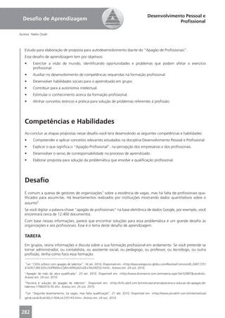Desenvolvimento Pessoal e
  Desaﬁo de Aprendizagem                                                                                   Proﬁssional

Autora: Yaeko Ozaki



   Estudo para elaboração de proposta para autodesenvolvimento diante do “Apagão de Proﬁssionais”.
   Esse desaﬁo de aprendizagem tem por objetivos:
   •     Exercitar a visão de mundo, identiﬁcando oportunidades e problemas que podem afetar o exercício
         proﬁssional.
   •     Auxiliar no desenvolvimento de competências requeridas na formação proﬁssional.
   •     Desenvolver habilidades sociais para o aprendizado em grupo.
   •     Contribuir para a autonomia intelectual.
   •     Estimular o conhecimento acerca da formação proﬁssional.
   •     Alinhar conceitos teóricos e prática para solução de problemas referentes à proﬁssão.




   Competências e Habilidades
   Ao concluir as etapas propostas nesse desaﬁo você terá desenvolvido as seguintes competências e habilidades:
   •     Compreender e aplicar conceitos relevantes estudados na disciplina Desenvolvimento Pessoal e Proﬁssional.
   •     Explicar o que signiﬁca o “Apagão Proﬁssional”, na percepção dos empresários e dos proﬁssionais.
   •     Desenvolver o senso de corresponsabilidade no processo de aprendizado.
   •     Elaborar proposta para solução da problemática que envolve a qualiﬁcação proﬁssional.




   Desaﬁo
   É comum a queixa de gestores de organizações1 sobre a existência de vagas, mas há falta de proﬁssionais qua-
   liﬁcados para assumi-las. Há levantamentos realizados por instituições mostrando dados quantitativos sobre o
   assunto2.
   Se você digitar a palavra-chave “apagão de proﬁssionais” na base eletrônica de dados Google, por exemplo, você
   encontrará cerca de 12.400 documentos.
   Com base nessas informações, parece que encontrar soluções para essa problemática é um grande desaﬁo às
   organizações e aos proﬁssionais. Esse é o tema deste desaﬁo de aprendizagem.

   TAREFA
   Em grupos, reúna informações e discuta sobre a sua formação proﬁssional em andamento. Se você pretende se
   tornar administrador, ou contabilista, ou assistente social, ou pedagogo, ou professor, ou tecnólogo, ou outra
   proﬁssão, tenha como foco essa formação.
   ______________________________________________
   1
     Ler “CEOs sofrem com apagão de talentos”. 16 set. 2010. Disponível em: <http://epocanegocios.globo.com/Revista/Common/0,,EMI17251
   416357,00CEOS+SOFREM+COM+APAGAO+DE+TALENTOS.html>. Acesso em: 24 out. 2010.
   “Apagão de mão de obra qualiﬁcada”. 23 set. 2010. Disponível em: <http://www.dcomercio.com.br/materia.aspx?id=52887&canal=6>.
   Acesso em: 24 out. 2010.
   “Parceria é solução do apagão de talentos”. Disponível em: <http://info.abril.com.br/noticias/carreira/parceria-e-solucao-do-apagao-de-
   talentos-17082010-35.shl>. Acesso em: 24 out. 2010.
    2
    Ler “Segundo levantamento, há vagas, mas falta qualiﬁcação”. 21 abr. 2010. Disponível em: <http://www.jornalnh.com.br/site/noticias/
   geral,canal-8,ed-60,ct-504,cd-255143.htm>. Acesso em: 24 out. 2010.



 282
 