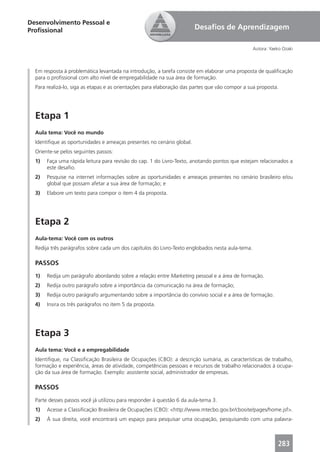 Desenvolvimento Pessoal e
Proﬁssional                                                            Desaﬁos de Aprendizagem

                                                                                                  Autora: Yaeko Ozaki



  Em resposta à problemática levantada na introdução, a tarefa consiste em elaborar uma proposta de qualiﬁcação
  para o proﬁssional com alto nível de empregabilidade na sua área de formação.
  Para realizá-lo, siga as etapas e as orientações para elaboração das partes que vão compor a sua proposta.




  Etapa 1
  Aula tema: Você no mundo
  Identiﬁque as oportunidades e ameaças presentes no cenário global.
  Oriente-se pelos seguintes passos:
  1)   Faça uma rápida leitura para revisão do cap. 1 do Livro-Texto, anotando pontos que estejam relacionados a
       este desaﬁo.
  2)   Pesquise na internet informações sobre as oportunidades e ameaças presentes no cenário brasileiro e/ou
       global que possam afetar a sua área de formação; e
  3)   Elabore um texto para compor o item 4 da proposta.




  Etapa 2
  Aula-tema: Você com os outros
  Redija três parágrafos sobre cada um dos capítulos do Livro-Texto englobados nesta aula-tema.

  PASSOS
  1)   Redija um parágrafo abordando sobre a relação entre Marketing pessoal e a área de formação.
  2)   Redija outro parágrafo sobre a importância da comunicação na área de formação;
  3)   Redija outro parágrafo argumentando sobre a importância do convívio social e a área de formação.
  4)   Insira os três parágrafos no item 5 da proposta.




  Etapa 3
  Aula tema: Você e a empregabilidade
  Identiﬁque, na Classiﬁcação Brasileira de Ocupações (CBO): a descrição sumária, as características de trabalho,
  formação e experiência, áreas de atividade, competências pessoais e recursos de trabalho relacionados à ocupa-
  ção da sua área de formação. Exemplo: assistente social, administrador de empresas.

  PASSOS
  Parte desses passos você já utilizou para responder à questão 6 da aula-tema 3.
  1)   Acesse a Classiﬁcação Brasileira de Ocupações (CBO): <http://www.mtecbo.gov.br/cbosite/pages/home.jsf>.
  2)   À sua direita, você encontrará um espaço para pesquisar uma ocupação, pesquisando com uma palavra-



                                                                                                             283
 