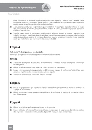 Desenvolvimento Pessoal e
  Desaﬁo de Aprendizagem                                                                       Proﬁssional

Autora: Yaeko Ozaki



         chave. Por exemplo: se você está cursando Ciências Contábeis, entre com a palavra-chave “contador”; se for
         Engenharia, entre com “engenheiro” (nesse caso, você encontrará diversas especialidades que o engenheiro
         poderá realizar: engenheiro ambiental, engenheiro civil etc.).
   3)    À esquerda da sua tela, você encontrará um quadro intitulado “buscas” para descrição, histórico de ocupa-
         ções, características de trabalho, áreas de atividade, relatório da família, competências pessoais, recursos de
         trabalho e outras buscas.
   4)    Transﬁra, para o item 6 da sua proposta, as informações referentes à descrição sumária, características de
         trabalho, formação e experiência, áreas de atividade, competências pessoais e recursos de trabalho relacio-
         nados à ocupação da sua área de formação. Esses itens poderão ser apenas transcritos na sua proposta,
         desde que você informe que essas informações constam da CBO.




   Etapa 4
   Aula-tema: Você conquistando oportunidades
   Identiﬁque as exigências em relação ao proﬁssional no mercado de trabalho.

   PASSOS
   1)    Acesse sites de empresas de consultoria de recrutamento e seleção e anúncios de emprego e identiﬁque
         essas exigências.
   2)    Elabore uma lista contendo essas exigências e insira no item 7 da sua proposta.
   3)    Busque informações atualizadas, publicadas em 2010, sobre o “apagão de proﬁssionais” e identiﬁque quais
         as queixas importantes dos empresários e executivos a respeito.
   4)    Transﬁra essas informações para o item 8 da sua proposta.




   Etapa 5
   1)    Discuta no grupo sobre o que o proﬁssional da sua área de formação poderá fazer diante da tendência ao
         “apagão de proﬁssionais”.
   2)    Elabore a proposta do grupo para autodesenvolvimento do proﬁssional da sua área de formação e insira no
         item 9 da proposta.




   Etapa 6
   1)    Elabore as considerações ﬁnais e insira no item 10 da proposta.
   2)    Prepare a lista das referências efetivamente utilizadas na elaboração da sua proposta. Considere as publica-
         ções impressas e sites efetivamente utilizados. Siga a NBR 6023 para fazer as referências.




 284
 