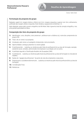 Desenvolvimento Pessoal e
Proﬁssional                                                              Desaﬁos de Aprendizagem

                                                                                                   Autora: Yaeko Ozaki




  Formatação da proposta do grupo
  Digitação: papel A-4, margens direita e inferior com 2cm; margens esquerda e superior com 3cm; alinhamento
  justiﬁcado das margens direita e esquerda; fonte Verdana, espaçamento entrelinhas 1,5.
  Após digitação, passar pelo corretor ortográﬁco do MS-Word. Não é garantia total de correção ortográﬁca, mas
  evita grande quantidade de falhas.

  Composição dos itens da proposta do grupo
  1)   Identiﬁcação: curso, disciplina, tutor presencial - professor-tutor a distância (a), nome dos componentes do
       grupo e RA.
  2)   Título: dê um nome à sua proposta.
  3)   Introdução: pelo menos um parágrafo introduzindo o tema do desaﬁo.
  4)   Oportunidades e ameaças presentes no cenário global.
  5)   O proﬁssional de ... (substitua as reticências pelo título do proﬁssional de sua área de formação; exemplo:
       assistente social, contador, administrador de empresas) e sua relação com os outros.
  6)   A proﬁssão segundo a Classiﬁcação Brasileira de Ocupações (CBO).
  7)   A proﬁssão de ... (substitua as reticências pelo título do proﬁssional de sua área de formação) no mercado de
       trabalho.
  8)   Razões do “apagão de proﬁssionais” do ponto de vista dos empresários e executivos.
  9)   Proposta para o autodesenvolvimento de ... (substitua as reticências pelo título do proﬁssional de sua área de
       formação).
  10) Considerações ﬁnais.
  11) Referências.




                                                                                                              285
 