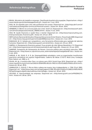 Desenvolvimento Pessoal e
Referências Bibliográﬁcas                                                             Proﬁssional




BRASIL. Ministério do trabalho e emprego. Classiﬁcação brasileira de ocupações. Disponível em: <http://
www.mtecbo.gov.br/cbosite/pages/home.jsf>. Acesso em: 5 out. 2010.
DIAS, M. Os segredos para uma vida proﬁssional de sucesso. Disponível em: <http://veja.abril.com.br/
noticia/educacao/segredos-carreira-proﬁssional-sucesso>. Acesso em: 28 set. 2010.
GRINBERG, R. Mentir no currículo pode virar crime. Você S.A. Disponível em: <http://revistavocerh.abril.
com.br/noticia/especiais/conteudo_596456.shtml>. Acesso: 4 out. 2010.
HOJI, M. Saúde ﬁnanceira e saúde física e mental. Disponível em: <http://www.hojiconsulting.com.
br/arquivos/saude_ﬁnanceira.pdf>. Acesso em: 24 out. 2010.
INEP.Instituto Nacional de Estudos e Pesquisas Educacionais Anísio Teixeira. Prova Enade 2009. Disponível
em: <http://www.inep.gov.br/superior/enade/2009/provas.htm>. Acesso em: 2 out. 2010.
RABAGLIO, M. O. Seleção por competência: uma ferramenta diferenciada para captação de talentos
humanos. Disponível em: <http://www.guiarh.com.br/o4.htm>. Acesso em: 24 out. 2010.
SABÓIA, A. Planejamento ﬁnanceiro pessoal. O seu projeto de vida! Money Newsletter nº 4. Disponível
em: <http://www.expomoney.com.br/newsnova/materia.asp?rregn=49>. Acesso em: 23 out. 2010.
SANEPAR. Companhia de Saneamento do Paraná. Concurso público para secretária executiva, 2004.
Disponível em: <http://www.nc.ufpr.br/concursos_externos/sanepar/provas/gabSan87.doc>. Acesso em:
2 out. 2010.
SARSUR, A. M.; SILVA, R. A. R. da. Empregabilidade estratégica: como as organizações transformam
guerreiros vencedores em sujeitos fragmentados. Caderno de Ideias: CI 0213. Nova Lima, Fundação
Dom Cabral, out. 2002, p. 9.
SOUSA, M. de. A senhora Blue Tree e os planos para 2014. Portal Copa 2014. Disponível em: <http://
www.copa2014.org.br/noticias/5342/A+SENHORA+BLUE+TREE+E+OS+PLANOS+PARA+2014.html>.
Acesso em: 28 set. 2010.
VANNUCCHI, C.; GULLO, C. Pés no chão e cabeça nas nuvens. Isto é independente, n. 1764, 23 jul. 2003.
Disponível em: <http://www.istoe.com.br/reportagens/12780_PES+NO+CHAO+E+CABECA+NAS+NUVE
NS?pathImagens=&path=&actualArea=internalPage>. Acesso em: 28 set. 2010.
VELLOSO, G. Espiritualidade nas empresas. Disponível em: <http://www.guiarh.com.br/PAGINA21H.
htm>. Acesso em: 28 set. 2010.




286
 