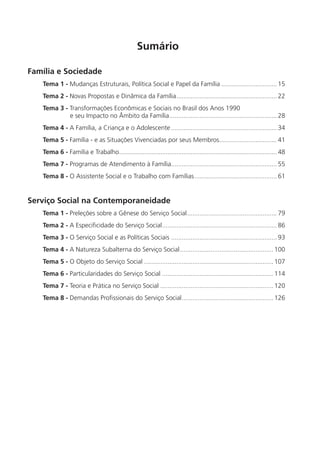 Sumário

Família e Sociedade
   Tema 1 - Mudanças Estruturais, Política Social e Papel da Família ............................... 15
   Tema 2 - Novas Propostas e Dinâmica da Família ........................................................ 22
   Tema 3 - Transformações Econômicas e Sociais no Brasil dos Anos 1990
            e seu Impacto no Âmbito da Família ............................................................ 28
   Tema 4 - A Família, a Criança e o Adolescente ........................................................... 34
   Tema 5 - Família - e as Situações Vivenciadas por seus Membros ................................ 41
   Tema 6 - Família e Trabalho........................................................................................ 48
   Tema 7 - Programas de Atendimento à Família........................................................... 55
   Tema 8 - O Assistente Social e o Trabalho com Famílias .............................................. 61


Serviço Social na Contemporaneidade
   Tema 1 - Preleções sobre a Gênese do Serviço Social .................................................. 79
   Tema 2 - A Especiﬁcidade do Serviço Social ................................................................ 86
   Tema 3 - O Serviço Social e as Políticas Sociais ........................................................... 93
   Tema 4 - A Natureza Subalterna do Serviço Social .................................................... 100
   Tema 5 - O Objeto do Serviço Social ........................................................................ 107
   Tema 6 - Particularidades do Serviço Social .............................................................. 114
   Tema 7 - Teoria e Prática no Serviço Social ............................................................... 120
   Tema 8 - Demandas Proﬁssionais do Serviço Social ................................................... 126
 