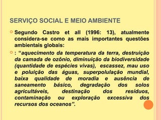 SERVIÇO SOCIAL E MEIO AMBIENTE
 Segundo Castro et all (1996: 13), atualmente
considera-se como as mais importantes questões
ambientais globais:
 : “aquecimento da temperatura da terra, destruição
da camada de ozônio, diminuição da biodiversidade
(quantidade de espécies vivas), escassez, mau uso
e poluição das águas, superpolulação mundial,
baixa qualidade de moradia e ausência de
saneamento básico, degradação dos solos
agricultáveis, destinação dos resíduos,
contaminação ou exploração excessiva dos
recursos dos oceanos”.
 