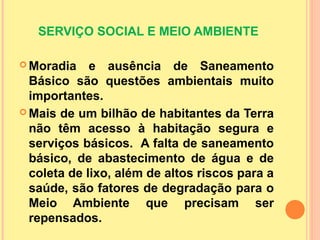 SERVIÇO SOCIAL E MEIO AMBIENTE
 Moradia e ausência de Saneamento
Básico são questões ambientais muito
importantes.
 Mais de um bilhão de habitantes da Terra
não têm acesso à habitação segura e
serviços básicos. A falta de saneamento
básico, de abastecimento de água e de
coleta de lixo, além de altos riscos para a
saúde, são fatores de degradação para o
Meio Ambiente que precisam ser
repensados.
 