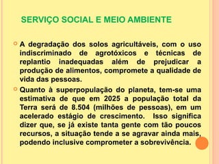 SERVIÇO SOCIAL E MEIO AMBIENTE
 A degradação dos solos agricultáveis, com o uso
indiscriminado de agrotóxicos e técnicas de
replantio inadequadas além de prejudicar a
produção de alimentos, compromete a qualidade de
vida das pessoas.
 Quanto à superpopulação do planeta, tem-se uma
estimativa de que em 2025 a população total da
Terra será de 8.504 (milhões de pessoas), em um
acelerado estágio de crescimento. Isso significa
dizer que, se já existe tanta gente com tão poucos
recursos, a situação tende a se agravar ainda mais,
podendo inclusive comprometer a sobrevivência.
 