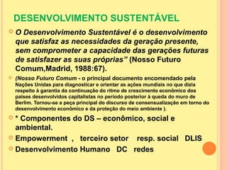DESENVOLVIMENTO SUSTENTÁVEL
 O Desenvolvimento Sustentável é o desenvolvimento
que satisfaz as necessidades da geração presente,
sem comprometer a capacidade das gerações futuras
de satisfazer as suas próprias” (Nosso Futuro
Comum,Madrid, 1988:67).
 (Nosso Futuro Comum - o principal documento encomendado pela
Nações Unidas para diagnosticar e orientar as ações mundiais no que dizia
respeito à garantia da continuação do ritmo de crescimento econômico dos
países desenvolvidos capitalistas no período posterior à queda do muro de
Berlim. Tornou-se a peça principal do discurso de consensualização em torno do
desenvolvimento econômico e da proteção do meio ambiente ).
 * Componentes do DS – econômico, social e
ambiental.
 Empowerment , terceiro setor resp. social DLIS
 Desenvolvimento Humano DC redes
 
