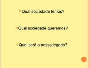 Qual sociedade temos?
Qual sociedade queremos?
Qual será o nosso legado?
 