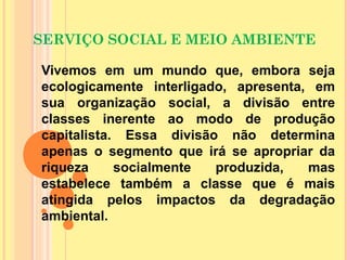 SERVIÇO SOCIAL E MEIO AMBIENTE
Vivemos em um mundo que, embora seja
ecologicamente interligado, apresenta, em
sua organização social, a divisão entre
classes inerente ao modo de produção
capitalista. Essa divisão não determina
apenas o segmento que irá se apropriar da
riqueza socialmente produzida, mas
estabelece também a classe que é mais
atingida pelos impactos da degradação
ambiental.
 