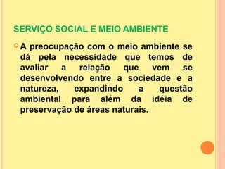 SERVIÇO SOCIAL E MEIO AMBIENTE
 A preocupação com o meio ambiente se
dá pela necessidade que temos de
avaliar a relação que vem se
desenvolvendo entre a sociedade e a
natureza, expandindo a questão
ambiental para além da idéia de
preservação de áreas naturais.
 