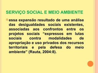 SERVIÇO SOCIAL E MEIO AMBIENTE
 essa expansão resultado de uma análise
das desigualdades sociais existentes,
associadas aos confrontos entre os
projetos sociais “expressos em lutas
sociais contra modalidades de
apropriação e uso privados dos recursos
territoriais e pela defesa do meio
ambiente” (Rauta, 2004:8).
 