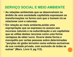 SERVIÇO SOCIAL E MEIO AMBIENTE
 As relações ambientais que se desenvolvem no
âmbito de uma sociedade capitalista expressam as
transformações na forma com que o homem irá se
relacionar com a natureza.
 Em relação ao meio ambiente,existe uma
expropriação que se expressa no acesso aos
recursos naturais e na subordinação a um capitalista
que se utiliza destes recursos como uma forma
vantajosa de obter lucro. Ocorre desta forma o
monopólio por certas pessoas sobre determinadas
“porções do globo terrestre como esferas exclusivas
de sua vontade privada, com exclusão de todas as
outras” (Marx. Livro V, pg.112).
 