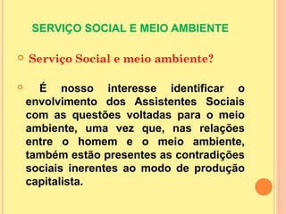 SERVIÇO SOCIAL E MEIO AMBIENTE
 Serviço Social e meio ambiente?
 É nosso interesse identificar o
envolvimento dos Assistentes Sociais
com as questões voltadas para o meio
ambiente, uma vez que, nas relações
entre o homem e o meio ambiente,
também estão presentes as contradições
sociais inerentes ao modo de produção
capitalista.
 