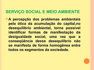 SERVIÇO SOCIAL E MEIO AMBIENTE
 A percepção dos problemas ambientais
pela ótica da acumulação do capital,no
desequilíbrio ambiental, torna possível
identificar formas de manifestação da
desigualdade social, uma vez que a
conseqüência desse desequilíbrio não
se manifesta de forma homogênea entre
todos os segmentos da sociedade.
 