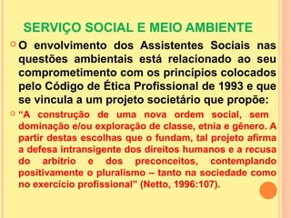 SERVIÇO SOCIAL E MEIO AMBIENTE
 O envolvimento dos Assistentes Sociais nas
questões ambientais está relacionado ao seu
comprometimento com os princípios colocados
pelo Código de Ética Profissional de 1993 e que
se vincula a um projeto societário que propõe:
 “A construção de uma nova ordem social, sem
dominação e/ou exploração de classe, etnia e gênero. A
partir destas escolhas que o fundam, tal projeto afirma
a defesa intransigente dos direitos humanos e a recusa
do arbítrio e dos preconceitos, contemplando
positivamente o pluralismo – tanto na sociedade como
no exercício profissional” (Netto, 1996:107).
 