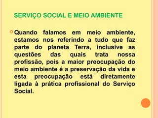 SERVIÇO SOCIAL E MEIO AMBIENTE
 Quando falamos em meio ambiente,
estamos nos referindo a tudo que faz
parte do planeta Terra, inclusive as
questões das quais trata nossa
profissão, pois a maior preocupação do
meio ambiente é a preservação da vida e
esta preocupação está diretamente
ligada à prática profissional do Serviço
Social.
 