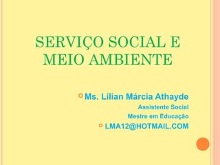SERVIÇO SOCIAL E
MEIO AMBIENTE
 Ms. Lílian Márcia Athayde
Assistente Social
Mestre em Educação
 LMA12@HOTMAIL.COM
 