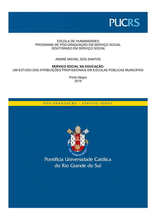 ESCOLA DE HUMANIDADES
PROGRAMA DE PÓS-GRADUAÇÃO EM SERVIÇO SOCIAL
DOUTORADO EM SERVIÇO SOCIAL
ANDRÉ MICHEL DOS SANTOS
SERVIÇO SOCIAL NA EDUCAÇÃO:
UM ESTUDO DAS ATRIBUIÇÕES PROFISSIONAIS EM ESCOLAS PÚBLICAS MUNICIPAIS
Porto Alegre
2019
 
