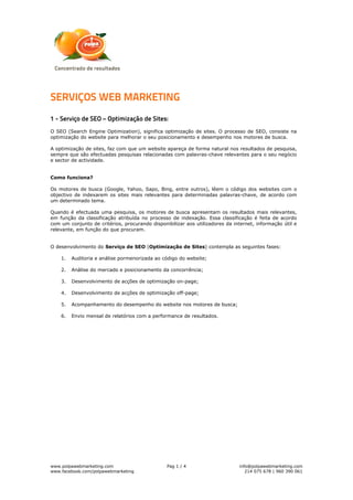SERVIÇOS WEB MARKETING
1 - Serviço de SEO – Optimização de Sites:
O SEO (Search Engine Optimization), significa optimização de sites. O processo de SEO, consiste na
optimização do website para melhorar o seu posicionamento e desempenho nos motores de busca.

A optimização de sites, faz com que um website apareça de forma natural nos resultados de pesquisa,
sempre que são efectuadas pesquisas relacionadas com palavras-chave relevantes para o seu negócio
e sector de actividade.


Como funciona?

Os motores de busca (Google, Yahoo, Sapo, Bing, entre outros), lêem o código dos websites com o
objectivo de indexarem os sites mais relevantes para determinadas palavras-chave, de acordo com
um determinado tema.

Quando é efectuada uma pesquisa, os motores de busca apresentam os resultados mais relevantes,
em função da classificação atribuída no processo de indexação. Essa classificação é feita de acordo
com um conjunto de critérios, procurando disponibilizar aos utilizadores da internet, informação útil e
relevante, em função do que procuram.


O desenvolvimento do Serviço de SEO (Optimização de Sites) contempla as seguintes fases:

    1.   Auditoria e análise pormenorizada ao código do website;

    2.   Análise do mercado e posicionamento da concorrência;

    3.   Desenvolvimento de acções de optimização on-page;

    4.   Desenvolvimento de acções de optimização off-page;

    5.   Acompanhamento do desempenho do website nos motores de busca;

    6.   Envio mensal de relatórios com a performance de resultados.




www.polpawebmarketing.com                       Pag 1 / 4                      info@polpawebmarketing.com
www.facebook.com/polpawebmarketing                                                214 075 678 | 960 390 061
 